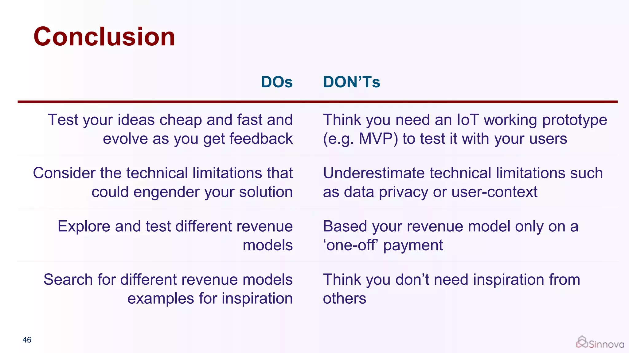 Conclusion
DOs DON’Ts
Test your ideas cheap and fast and
evolve as you get feedback
Think you need an IoT working prototype
(e.g. MVP) to test it with your users
Consider the technical limitations that
could engender your solution
Underestimate technical limitations such
as data privacy or user-context
Explore and test different revenue
models
Based your revenue model only on a
‘one-off’ payment
Search for different revenue models
examples for inspiration
Think you don’t need inspiration from
others
46
 