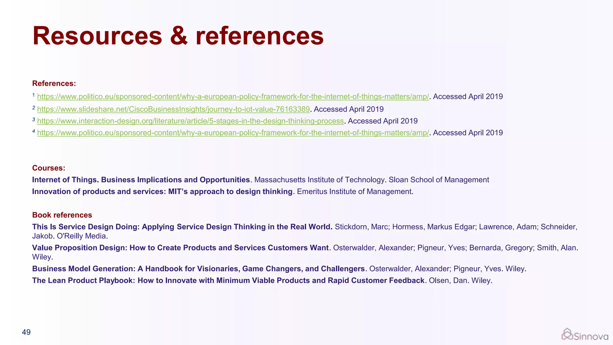 Resources & references
References:
1 https://www.politico.eu/sponsored-content/why-a-european-policy-framework-for-the-internet-of-things-matters/amp/. Accessed April 2019
2 https://www.slideshare.net/CiscoBusinessInsights/journey-to-iot-value-76163389. Accessed April 2019
3 https://www.interaction-design.org/literature/article/5-stages-in-the-design-thinking-process. Accessed April 2019
4 https://www.politico.eu/sponsored-content/why-a-european-policy-framework-for-the-internet-of-things-matters/amp/. Accessed April 2019
Courses:
Internet of Things. Business Implications and Opportunities. Massachusetts Institute of Technology. Sloan School of Management
Innovation of products and services: MIT’s approach to design thinking. Emeritus Institute of Management.
Book references
This Is Service Design Doing: Applying Service Design Thinking in the Real World. Stickdorn, Marc; Hormess, Markus Edgar; Lawrence, Adam; Schneider,
Jakob. O'Reilly Media.
Value Proposition Design: How to Create Products and Services Customers Want. Osterwalder, Alexander; Pigneur, Yves; Bernarda, Gregory; Smith, Alan.
Wiley.
Business Model Generation: A Handbook for Visionaries, Game Changers, and Challengers. Osterwalder, Alexander; Pigneur, Yves. Wiley.
The Lean Product Playbook: How to Innovate with Minimum Viable Products and Rapid Customer Feedback. Olsen, Dan. Wiley.
49
 