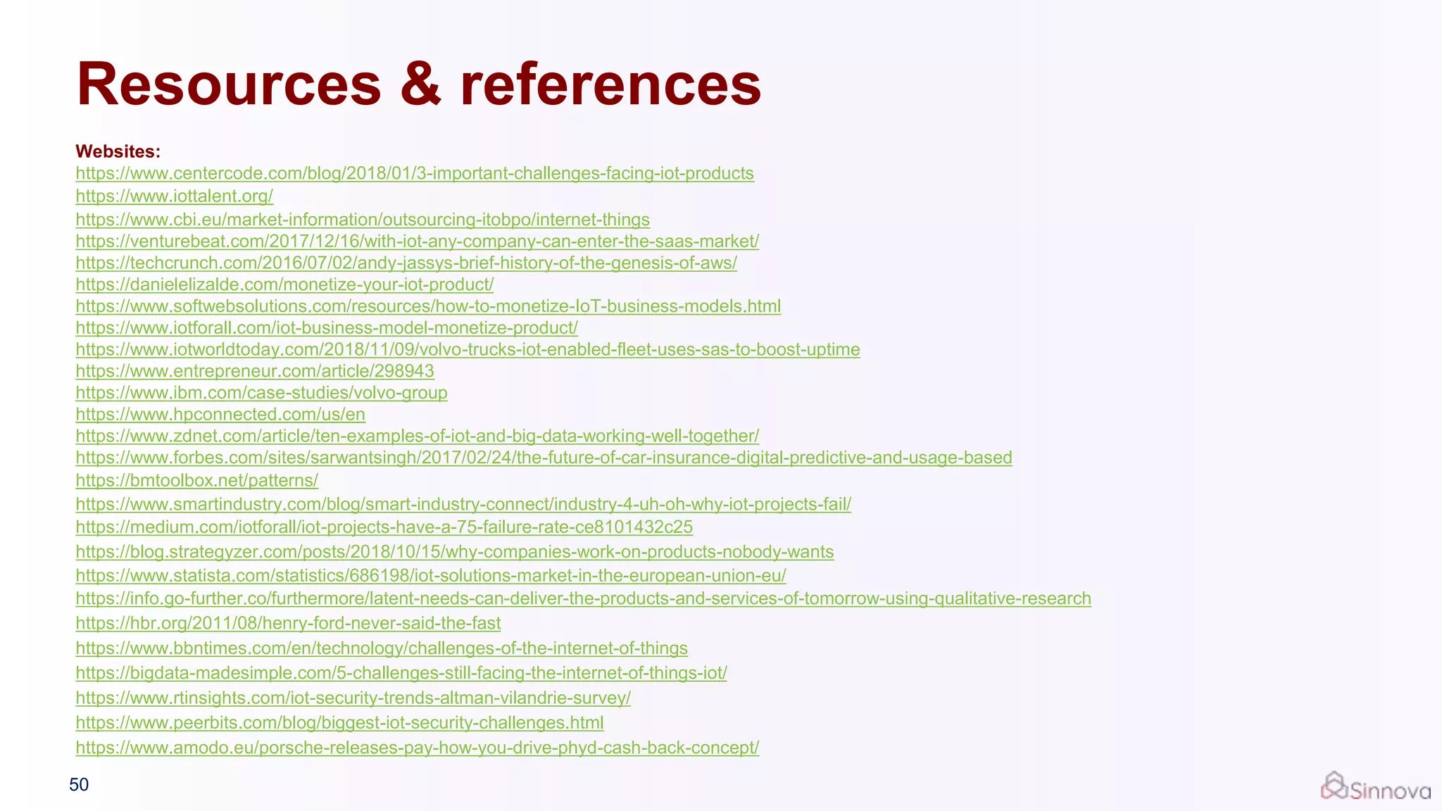 Resources & references
Websites:
https://www.centercode.com/blog/2018/01/3-important-challenges-facing-iot-products
https://www.iottalent.org/
https://www.cbi.eu/market-information/outsourcing-itobpo/internet-things
https://venturebeat.com/2017/12/16/with-iot-any-company-can-enter-the-saas-market/
https://techcrunch.com/2016/07/02/andy-jassys-brief-history-of-the-genesis-of-aws/
https://danielelizalde.com/monetize-your-iot-product/
https://www.softwebsolutions.com/resources/how-to-monetize-IoT-business-models.html
https://www.iotforall.com/iot-business-model-monetize-product/
https://www.iotworldtoday.com/2018/11/09/volvo-trucks-iot-enabled-fleet-uses-sas-to-boost-uptime
https://www.entrepreneur.com/article/298943
https://www.ibm.com/case-studies/volvo-group
https://www.hpconnected.com/us/en
https://www.zdnet.com/article/ten-examples-of-iot-and-big-data-working-well-together/
https://www.forbes.com/sites/sarwantsingh/2017/02/24/the-future-of-car-insurance-digital-predictive-and-usage-based
https://bmtoolbox.net/patterns/
https://www.smartindustry.com/blog/smart-industry-connect/industry-4-uh-oh-why-iot-projects-fail/
https://medium.com/iotforall/iot-projects-have-a-75-failure-rate-ce8101432c25
https://blog.strategyzer.com/posts/2018/10/15/why-companies-work-on-products-nobody-wants
https://www.statista.com/statistics/686198/iot-solutions-market-in-the-european-union-eu/
https://info.go-further.co/furthermore/latent-needs-can-deliver-the-products-and-services-of-tomorrow-using-qualitative-research
https://hbr.org/2011/08/henry-ford-never-said-the-fast
https://www.bbntimes.com/en/technology/challenges-of-the-internet-of-things
https://bigdata-madesimple.com/5-challenges-still-facing-the-internet-of-things-iot/
https://www.rtinsights.com/iot-security-trends-altman-vilandrie-survey/
https://www.peerbits.com/blog/biggest-iot-security-challenges.html
https://www.amodo.eu/porsche-releases-pay-how-you-drive-phyd-cash-back-concept/
50
 