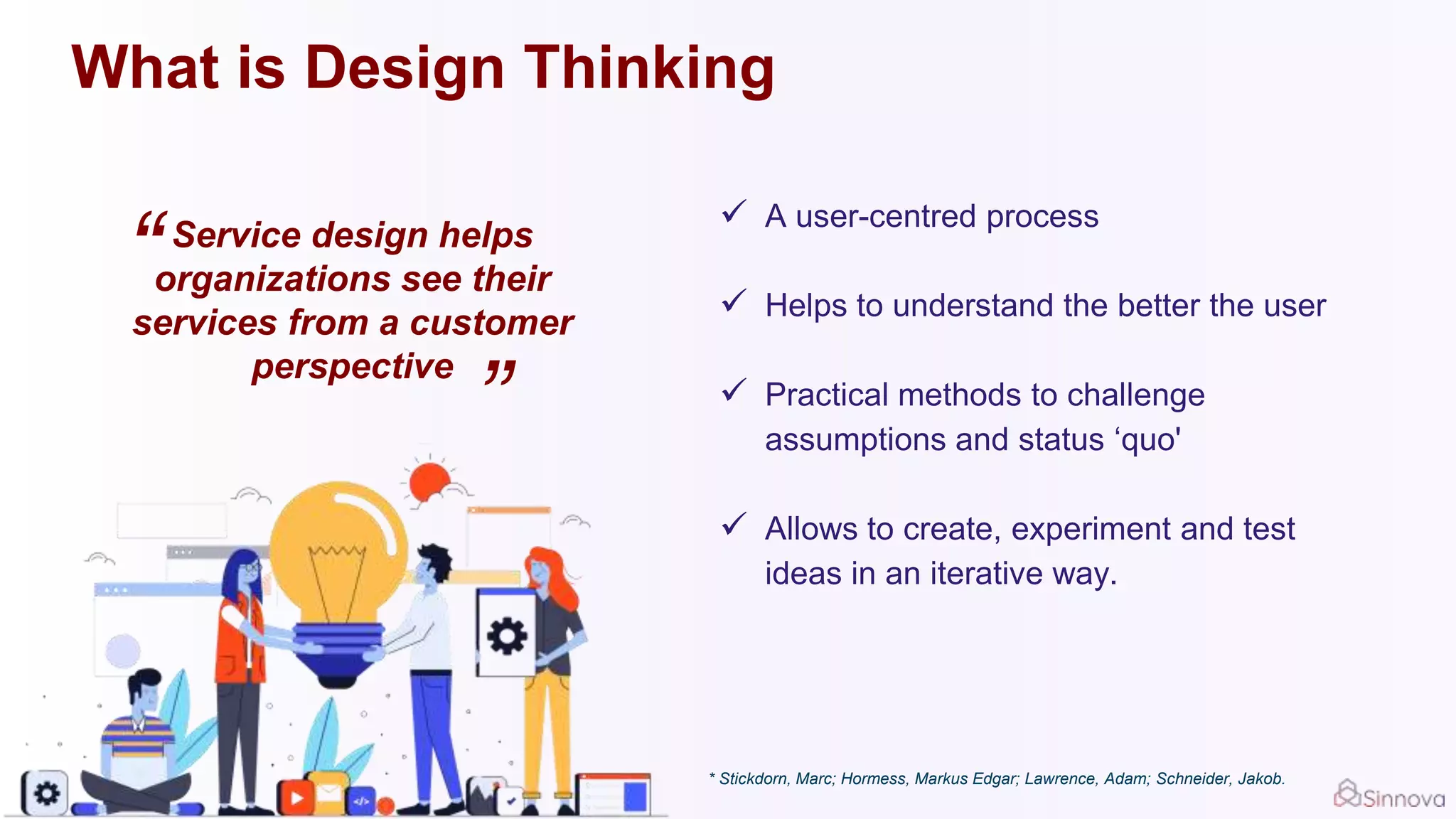 What is Design Thinking
Service design helps
organizations see their
services from a customer
perspective
“
”
 A user-centred process
 Helps to understand the better the user
 Practical methods to challenge
assumptions and status ‘quo'
 Allows to create, experiment and test
ideas in an iterative way.
* Stickdorn, Marc; Hormess, Markus Edgar; Lawrence, Adam; Schneider, Jakob.
 