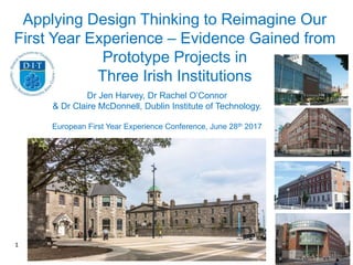 1
Applying Design Thinking to Reimagine Our
First Year Experience – Evidence Gained from
Prototype Projects in
Three Irish Institutions
Dr Jen Harvey, Dr Rachel O’Connor
& Dr Claire McDonnell, Dublin Institute of Technology.
European First Year Experience Conference, June 28th 2017
 