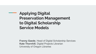 Applying Digital
Preservation Management
to Digital Scholarship
Service Models
Franny Gaede, Head of Digital Scholarship Services
Kate Thornhill, Digital Projects Librarian
University of Oregon Libraries
 
