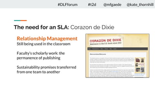 The need for an SLA: Corazon de Dixie
Relationship Management
Still being used in the classroom
Faculty’s scholarly work: the
permanence of publishing
Sustainability promises transferred
from one team to another
#DLFforum #t2d @mfgaede @kate_thornhill
 