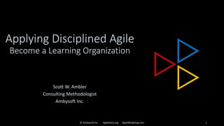 Applying Disciplined Agile
Become a Learning Organization
Scott W. Ambler
Consulting Methodologist
Ambysoft Inc.
© Ambysoft Inc. AgileData.org AgileModeling.com 1
 