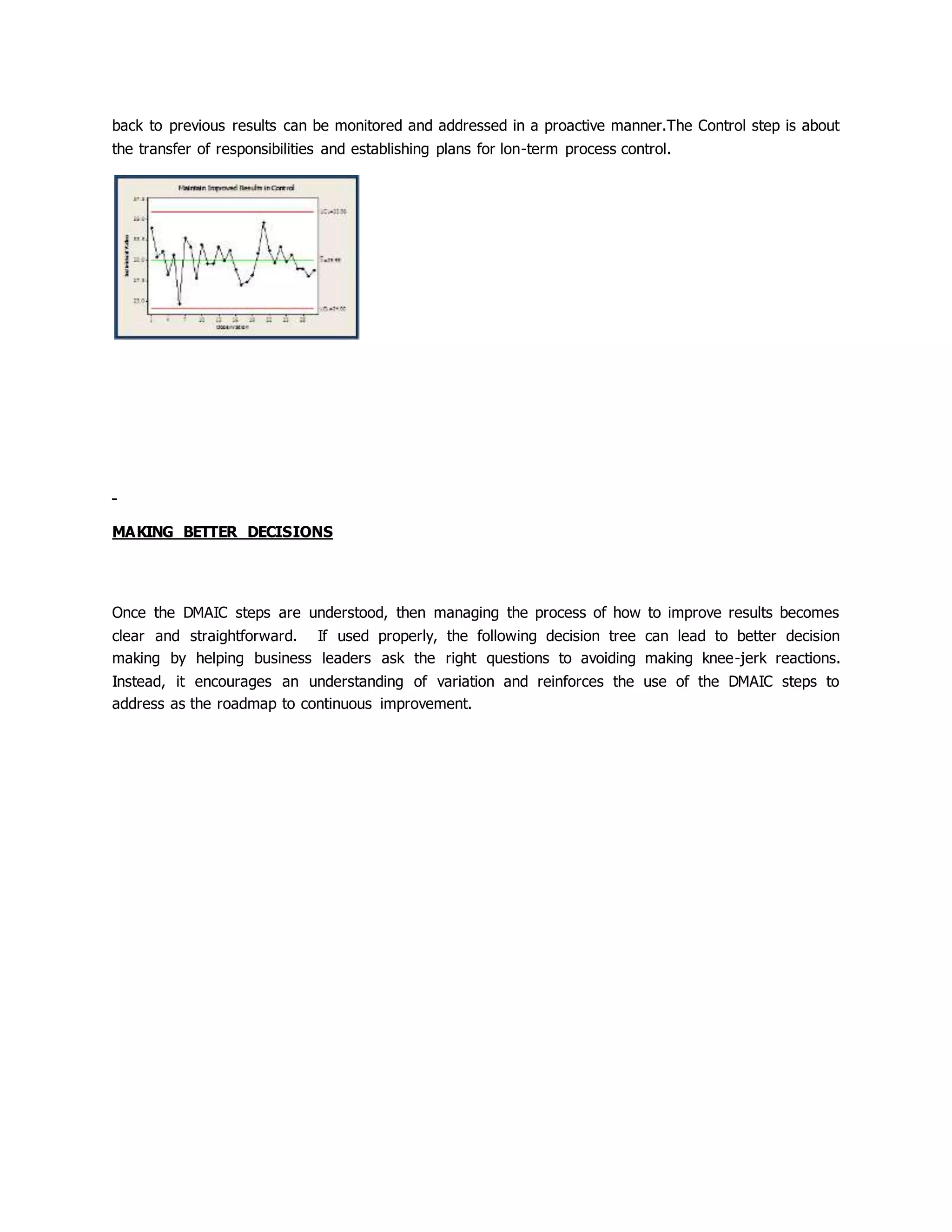 back to previous results can be monitored and addressed in a proactive manner.The Control step is about
the transfer of responsibilities and establishing plans for lon-term process control.
MAKING BETTER DECISIONS
Once the DMAIC steps are understood, then managing the process of how to improve results becomes
clear and straightforward. If used properly, the following decision tree can lead to better decision
making by helping business leaders ask the right questions to avoiding making knee-jerk reactions.
Instead, it encourages an understanding of variation and reinforces the use of the DMAIC steps to
address as the roadmap to continuous improvement.
 