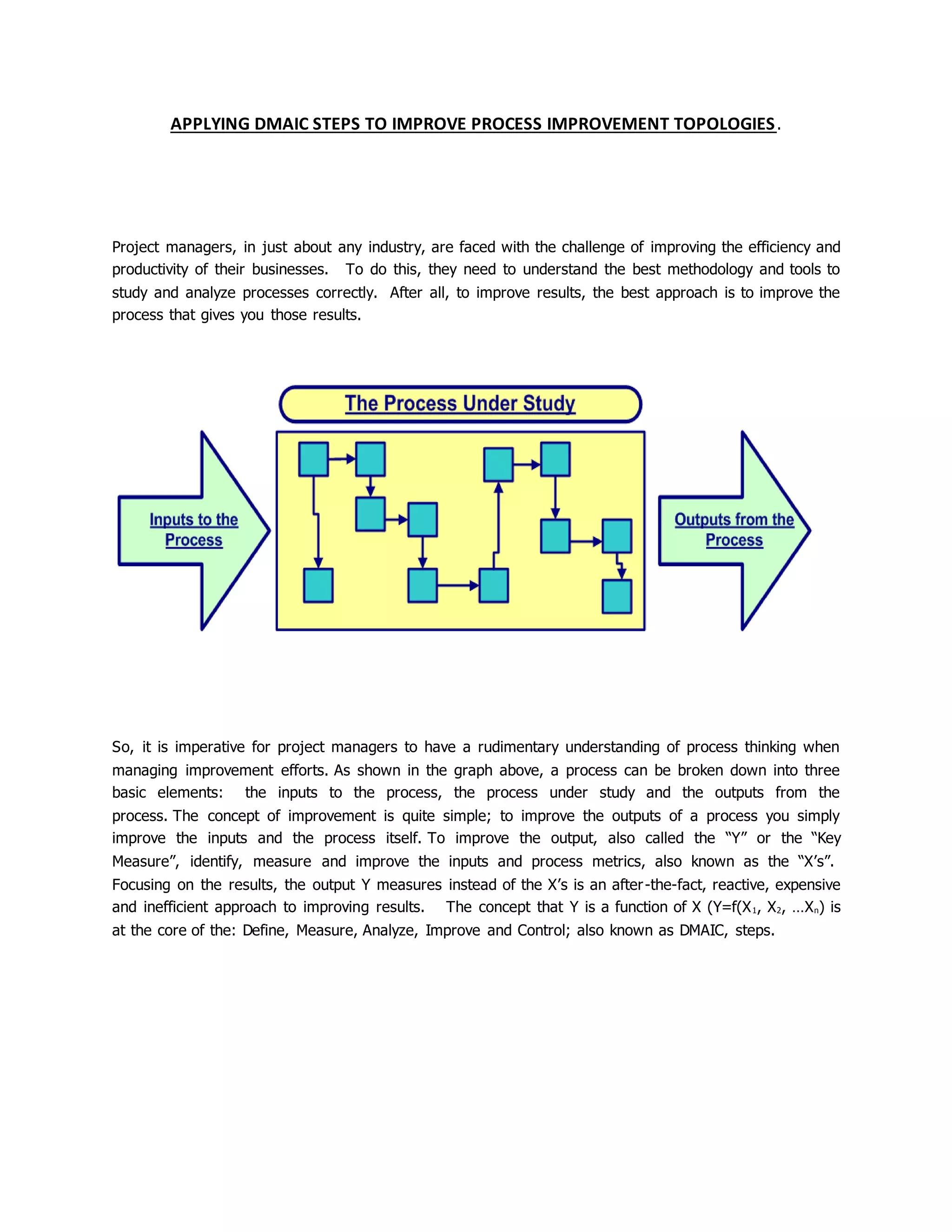 APPLYING DMAIC STEPS TO IMPROVE PROCESS IMPROVEMENT TOPOLOGIES.
Project managers, in just about any industry, are faced with the challenge of improving the efficiency and
productivity of their businesses. To do this, they need to understand the best methodology and tools to
study and analyze processes correctly. After all, to improve results, the best approach is to improve the
process that gives you those results.
So, it is imperative for project managers to have a rudimentary understanding of process thinking when
managing improvement efforts. As shown in the graph above, a process can be broken down into three
basic elements: the inputs to the process, the process under study and the outputs from the
process. The concept of improvement is quite simple; to improve the outputs of a process you simply
improve the inputs and the process itself. To improve the output, also called the “Y” or the “Key
Measure”, identify, measure and improve the inputs and process metrics, also known as the “X’s”.
Focusing on the results, the output Y measures instead of the X’s is an after-the-fact, reactive, expensive
and inefficient approach to improving results. The concept that Y is a function of X (Y=f(X1, X2, …Xn) is
at the core of the: Define, Measure, Analyze, Improve and Control; also known as DMAIC, steps.
 