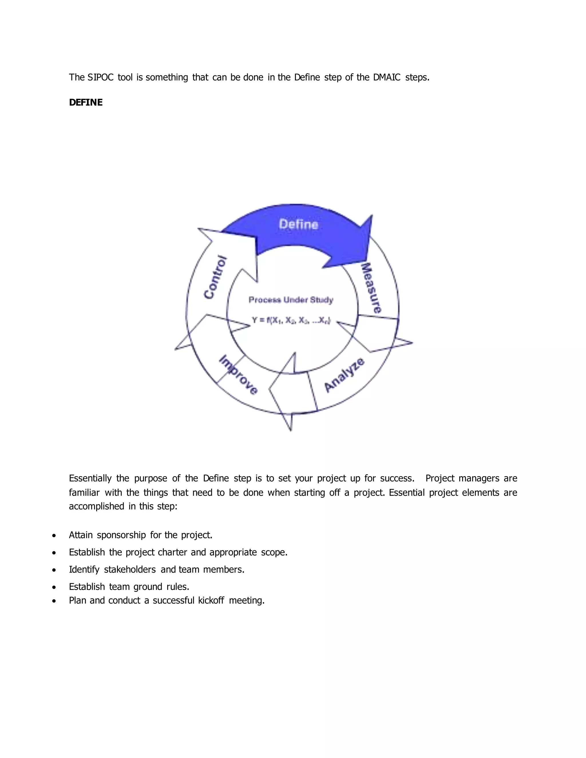 The SIPOC tool is something that can be done in the Define step of the DMAIC steps.
DEFINE
Essentially the purpose of the Define step is to set your project up for success. Project managers are
familiar with the things that need to be done when starting off a project. Essential project elements are
accomplished in this step:
 Attain sponsorship for the project.
 Establish the project charter and appropriate scope.
 Identify stakeholders and team members.
 Establish team ground rules.
 Plan and conduct a successful kickoff meeting.
 