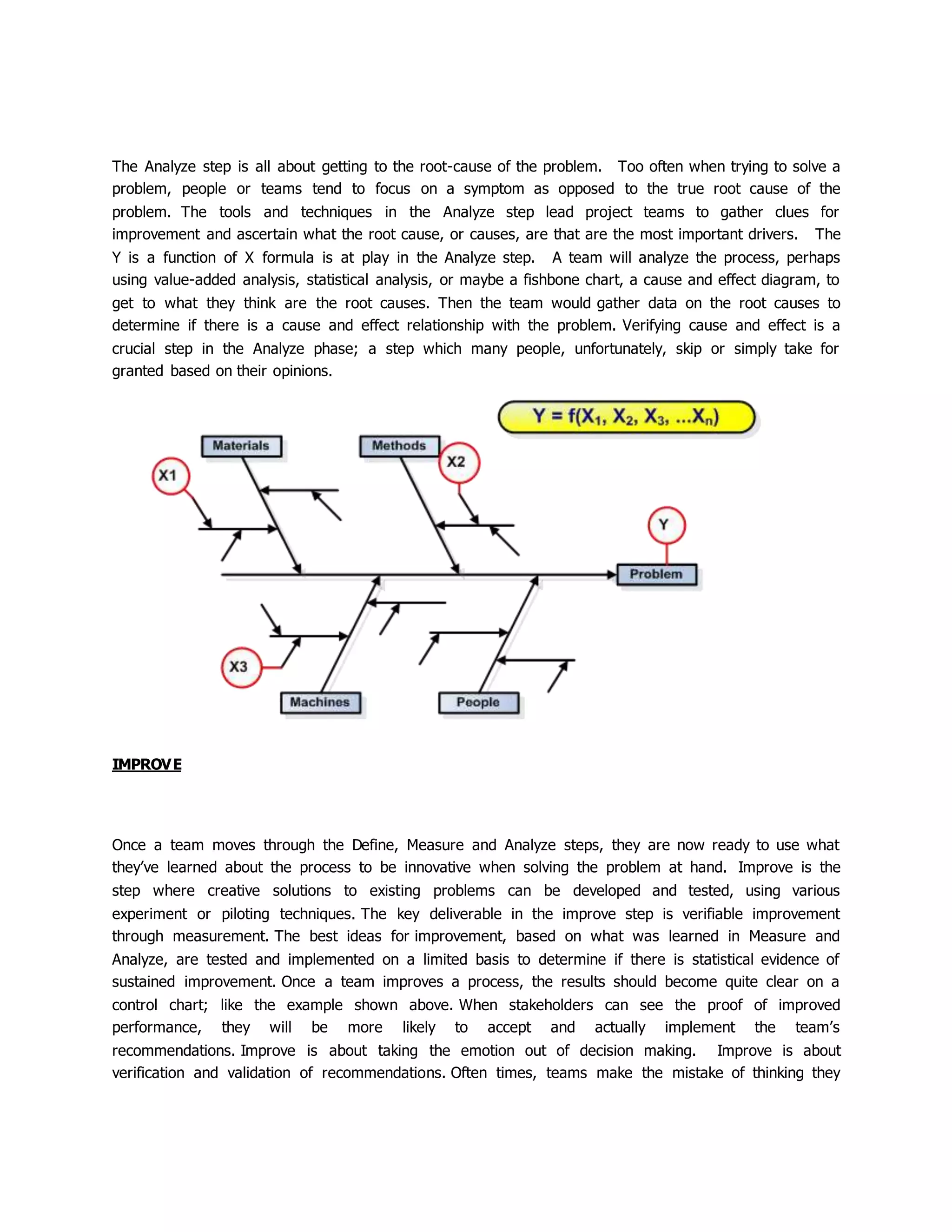The Analyze step is all about getting to the root-cause of the problem. Too often when trying to solve a
problem, people or teams tend to focus on a symptom as opposed to the true root cause of the
problem. The tools and techniques in the Analyze step lead project teams to gather clues for
improvement and ascertain what the root cause, or causes, are that are the most important drivers. The
Y is a function of X formula is at play in the Analyze step. A team will analyze the process, perhaps
using value-added analysis, statistical analysis, or maybe a fishbone chart, a cause and effect diagram, to
get to what they think are the root causes. Then the team would gather data on the root causes to
determine if there is a cause and effect relationship with the problem. Verifying cause and effect is a
crucial step in the Analyze phase; a step which many people, unfortunately, skip or simply take for
granted based on their opinions.
IMPROVE
Once a team moves through the Define, Measure and Analyze steps, they are now ready to use what
they’ve learned about the process to be innovative when solving the problem at hand. Improve is the
step where creative solutions to existing problems can be developed and tested, using various
experiment or piloting techniques. The key deliverable in the improve step is verifiable improvement
through measurement. The best ideas for improvement, based on what was learned in Measure and
Analyze, are tested and implemented on a limited basis to determine if there is statistical evidence of
sustained improvement. Once a team improves a process, the results should become quite clear on a
control chart; like the example shown above. When stakeholders can see the proof of improved
performance, they will be more likely to accept and actually implement the team’s
recommendations. Improve is about taking the emotion out of decision making. Improve is about
verification and validation of recommendations. Often times, teams make the mistake of thinking they
 