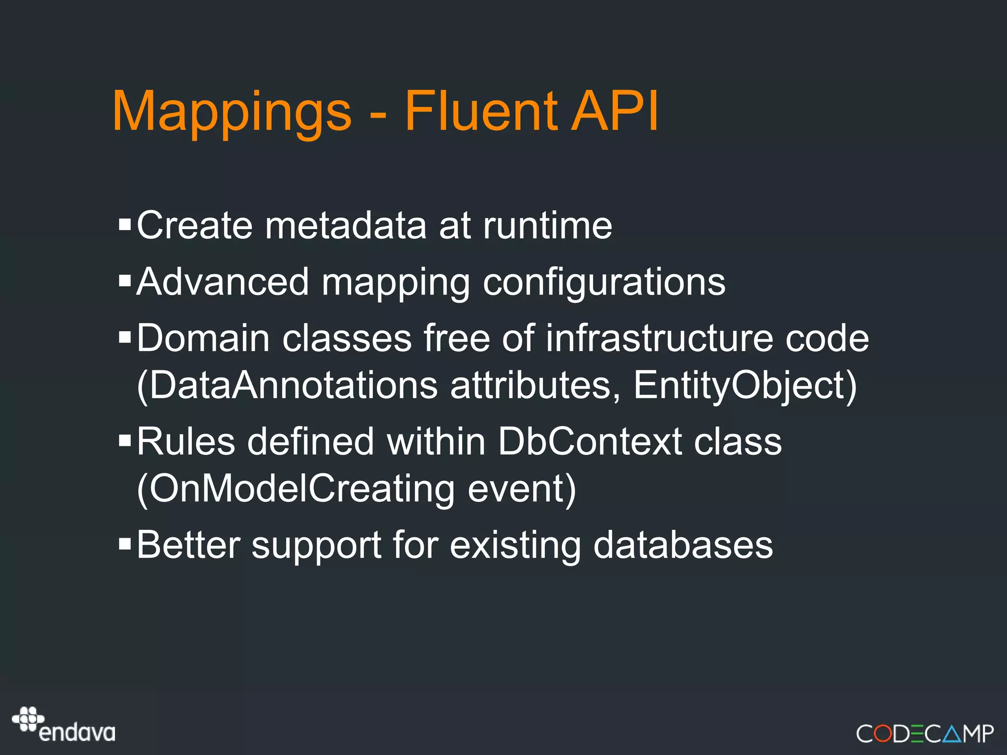 Mappings - Fluent API
Create metadata at runtime
Advanced mapping configurations
Domain classes free of infrastructure code
 (DataAnnotations attributes, EntityObject)
Rules defined within DbContext class
 (OnModelCreating event)
Better support for existing databases
 