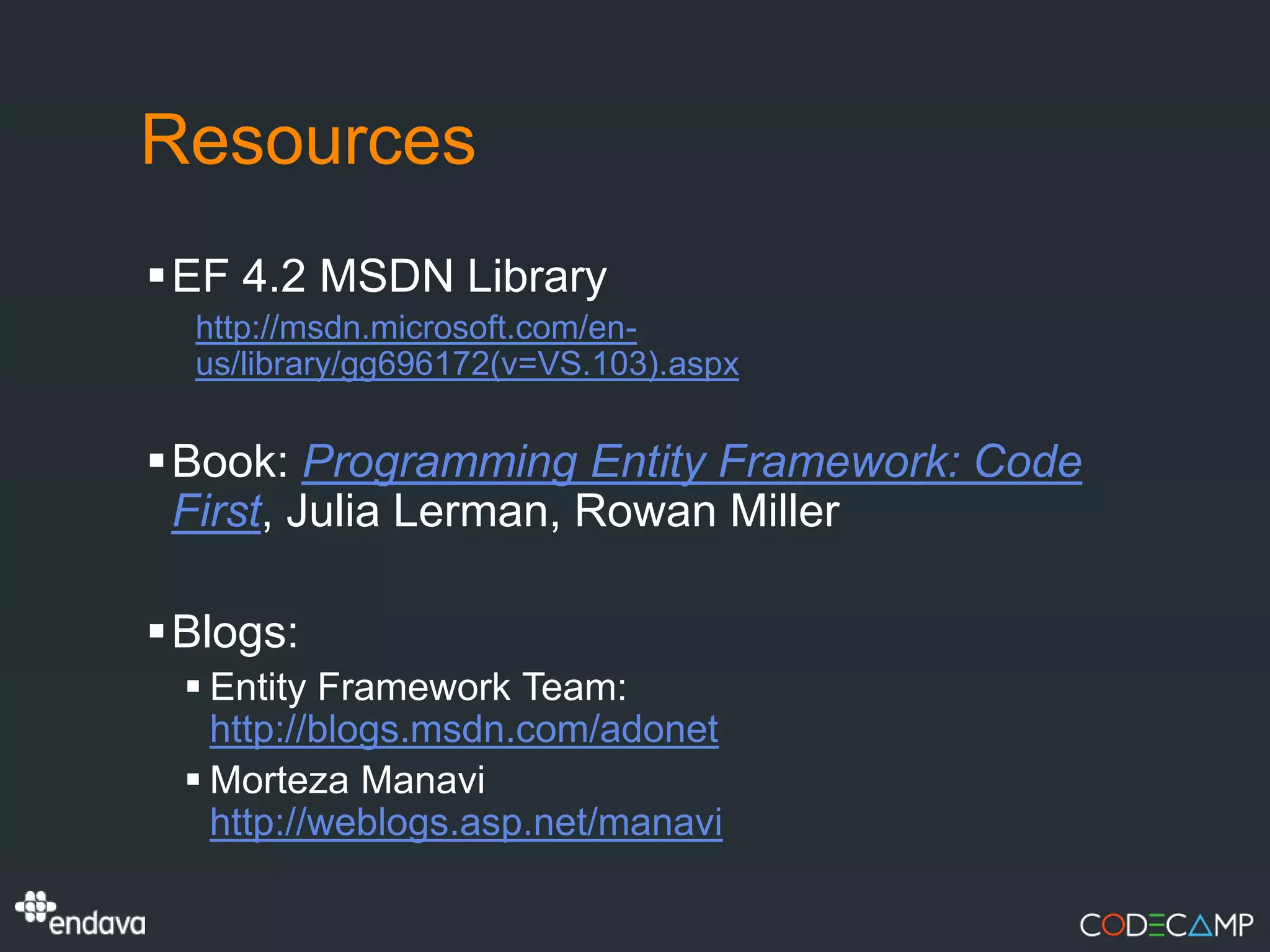 Resources
EF 4.2 MSDN Library
  http://msdn.microsoft.com/en-
  us/library/gg696172(v=VS.103).aspx


Book: Programming Entity Framework: Code
 First, Julia Lerman, Rowan Miller

Blogs:
  Entity Framework Team:
   http://blogs.msdn.com/adonet
  Morteza Manavi
   http://weblogs.asp.net/manavi
 
