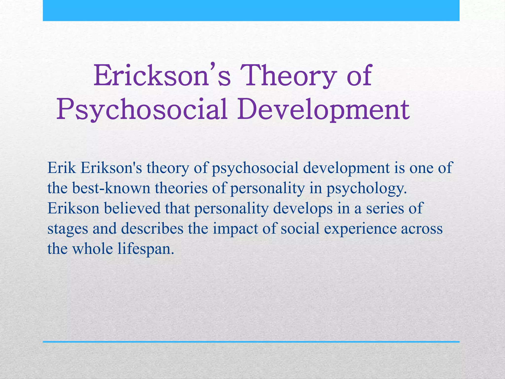 Erickson’s Theory of
Psychosocial Development
Erik Erikson's theory of psychosocial development is one of
the best-known theories of personality in psychology.
Erikson believed that personality develops in a series of
stages and describes the impact of social experience across
the whole lifespan.