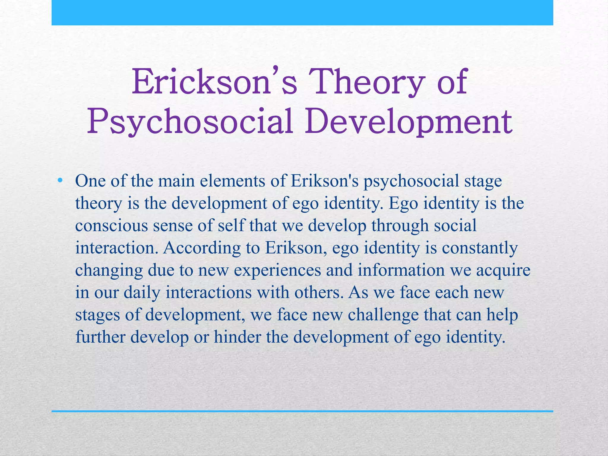 Erickson’s Theory of
Psychosocial Development
• One of the main elements of Erikson's psychosocial stage
theory is the development of ego identity. Ego identity is the
conscious sense of self that we develop through social
interaction. According to Erikson, ego identity is constantly
changing due to new experiences and information we acquire
in our daily interactions with others. As we face each new
stages of development, we face new challenge that can help
further develop or hinder the development of ego identity.