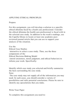 APPLYING ETHICAL PRINCIPLES
Prepare
For this assignment, you will develop a solution to a specific
ethical dilemma faced by a heath care professional. Consider
the ethical dilemma the health care professional is faced with in
the selected case study. In addition to the week's readings, use
the Capella library to locate at least one academic peer-
reviewed journal article that you can use to support your
analysis of the situation.
Use the
Ethical Case Studies
interactive to select a case study. Then, use the three
components of the
Ethical Decision-Making Model
(moral awareness, moral judgment, and ethical behavior) to
inform your work. Specifically:
Identify which case study you selected and briefly summarize
the facts surrounding the case study.
Note:
The case study may not supply all of the information you may
need. In such cases, you should consider a variety of
possibilities and infer potential conclusions. Please be sure to
identify any speculations that you make.
Write Your Paper
To complete this assignment you need to:
 