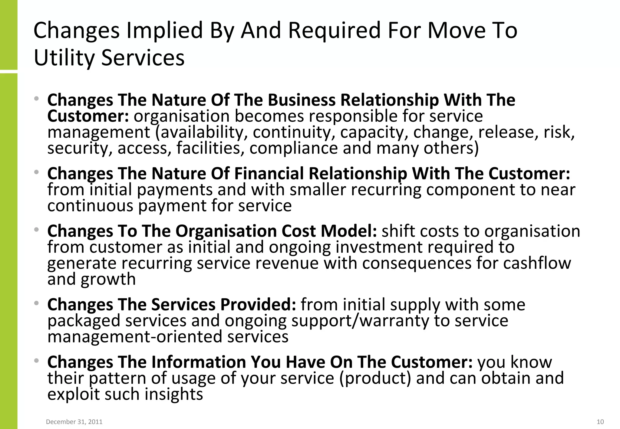 Changes Implied By And Required For Move To Utility Services Changes The Nature Of The Business Relationship With The Customer:  organisation becomes responsible for service management (availability, continuity, capacity, change, release, risk, security, access, facilities, compliance and many others) Changes The Nature Of Financial Relationship With The Customer:  from initial payments and with smaller recurring component to near continuous payment for service Changes To The Organisation Cost Model:  shift costs to organisation from customer as initial and ongoing investment required to generate recurring service revenue with consequences for cashflow and growth Changes The Services Provided:  from initial supply with some packaged services and ongoing support/warranty to service management-oriented services Changes The Information You Have On The Customer:  you know their pattern of usage of your service (product) and can obtain and exploit such insights 