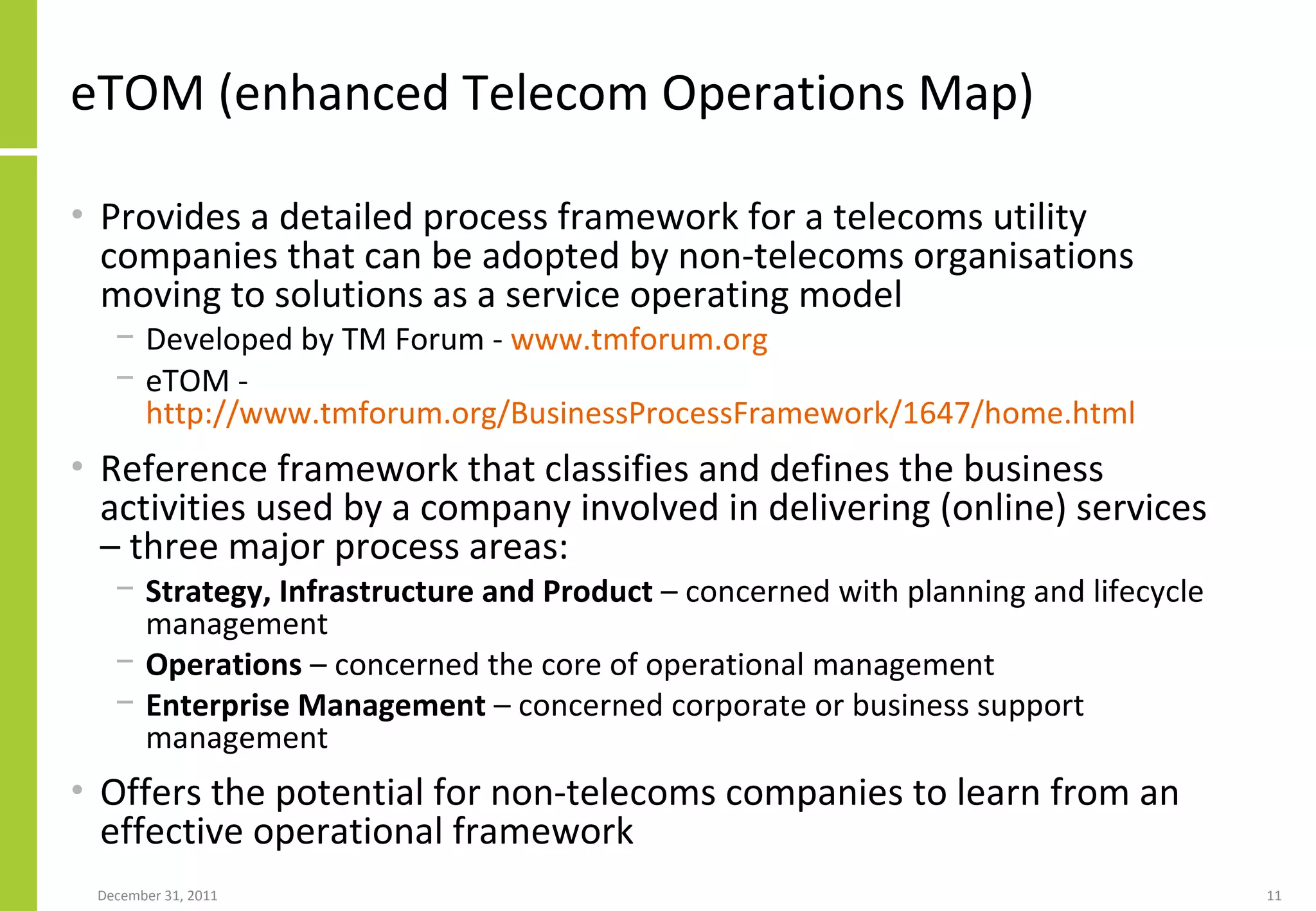 eTOM (enhanced Telecom Operations Map)  Provides a detailed process framework for a telecoms utility companies that can be adopted by non-telecoms organisations moving to solutions as a service operating model Developed by TM Forum -  www.tmforum.org eTOM -  http://www.tmforum.org/BusinessProcessFramework/1647/home.html   Reference framework that classifies and defines the business activities used by a company involved in delivering (online) services – three major process areas: Strategy, Infrastructure and Product  – concerned with planning and lifecycle management Operations  – concerned the core of operational management Enterprise Management  – concerned corporate or business support management Offers the potential for non-telecoms companies to learn from an effective operational framework 