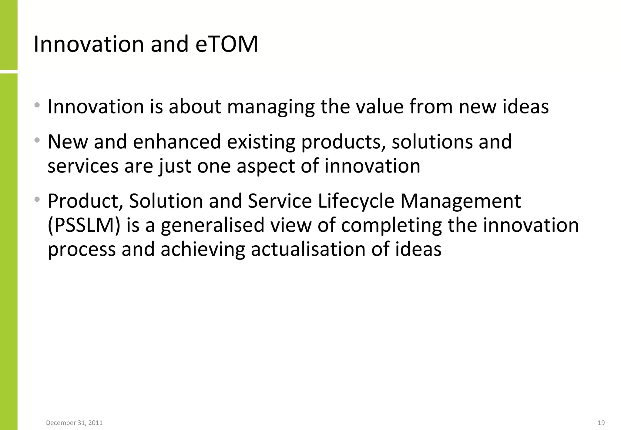 Innovation and eTOM Innovation is about managing the value from new ideas New and enhanced existing products, solutions and services are just one aspect of innovation Product, Solution and Service Lifecycle Management (PSSLM) is a generalised view of completing the innovation process and achieving actualisation of ideas 