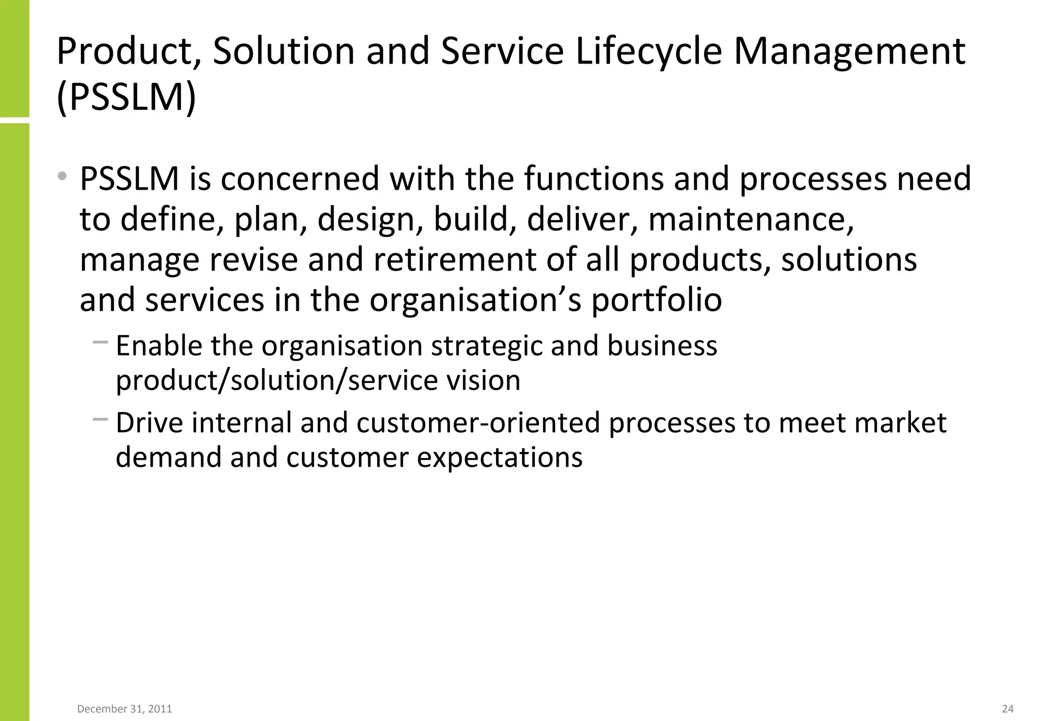 Product, Solution and Service Lifecycle Management (PSSLM) PSSLM is concerned with the functions and processes need to define, plan, design, build, deliver, maintenance, manage revise and retirement of all products, solutions and services in the organisation’s portfolio Enable the organisation strategic and business product/solution/service vision Drive internal and customer-oriented processes to meet market demand and customer expectations 