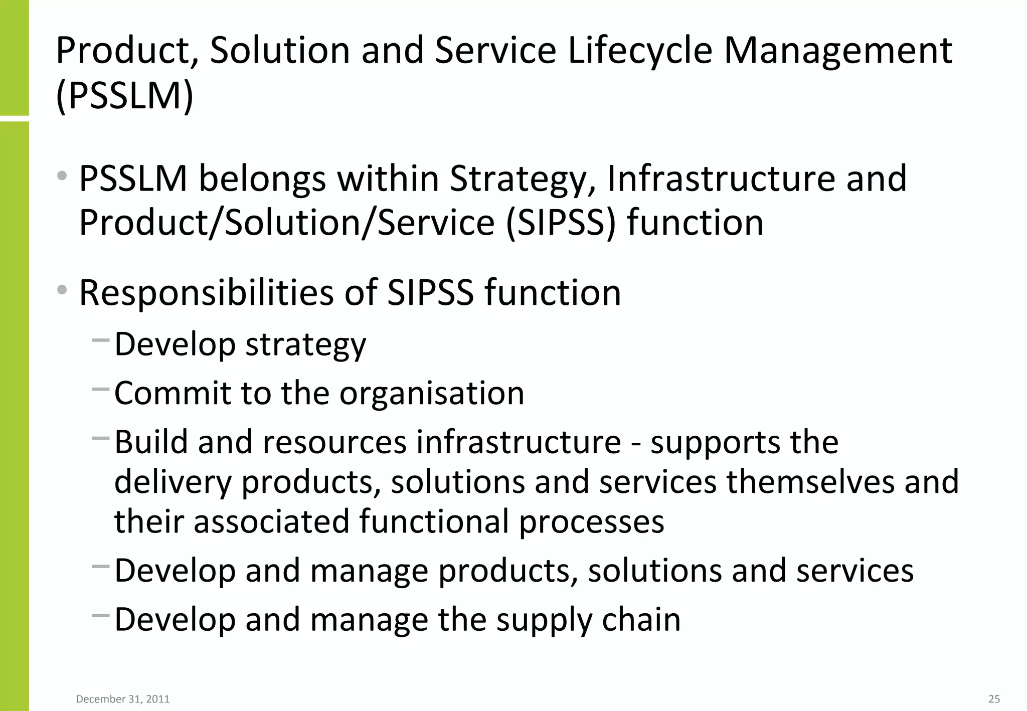 Product, Solution and Service Lifecycle Management (PSSLM)  PSSLM belongs within Strategy, Infrastructure and Product/Solution/Service (SIPSS) function Responsibilities of SIPSS function Develop strategy Commit to the organisation Build and resources infrastructure - supports the delivery products, solutions and services themselves and their associated functional processes Develop and manage products, solutions and services Develop and manage the supply chain 