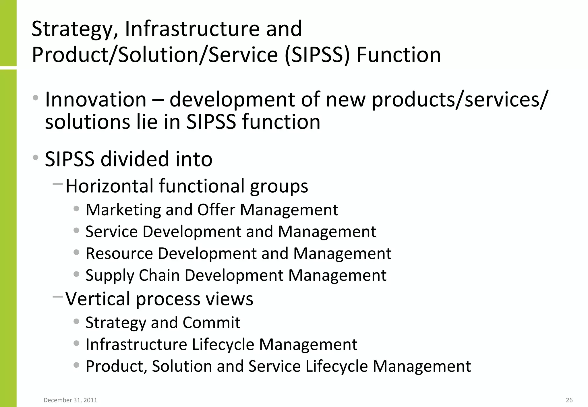 Strategy, Infrastructure and Product/Solution/Service (SIPSS) Function Innovation – development of new products/services/solutions lie in SIPSS function SIPSS divided into  Horizontal functional groups  Marketing and Offer Management Service Development and Management Resource Development and Management Supply Chain Development Management Vertical process views Strategy and Commit Infrastructure Lifecycle Management Product, Solution and Service Lifecycle Management  