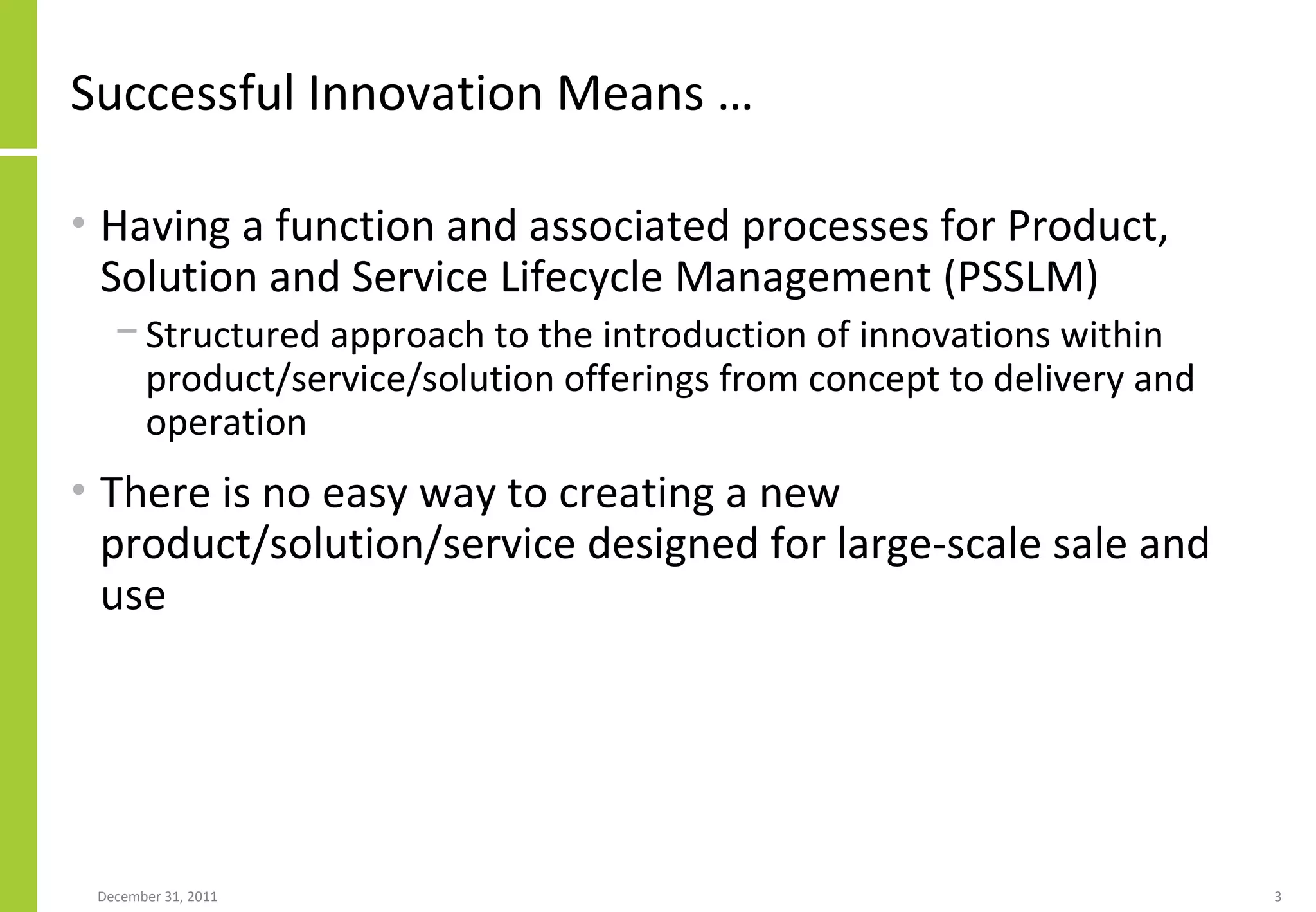 Successful Innovation Means … Having a function and associated processes for Product, Solution and Service Lifecycle Management (PSSLM)  Structured approach to the introduction of innovations within product/service/solution offerings from concept to delivery and operation There is no easy way to creating a new product/solution/service designed for large-scale sale and use 
