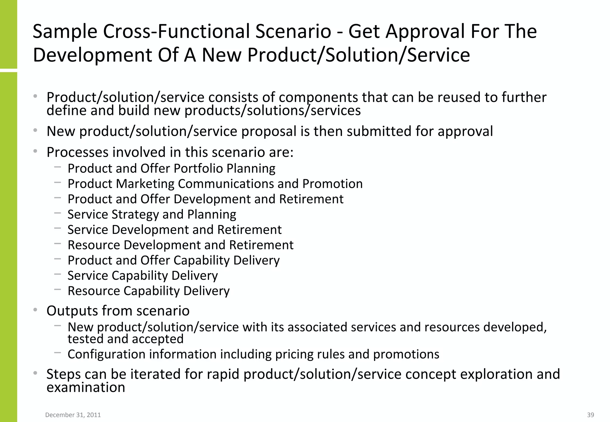 Sample Cross-Functional Scenario -  Get Approval For The Development Of A New Product/Solution/Service Product/solution/service consists of components that can be reused to further define and build new products/solutions/services New product/solution/service proposal is then submitted for approval  Processes involved in this scenario are: Product and Offer Portfolio Planning Product Marketing Communications and Promotion Product and Offer Development and Retirement Service Strategy and Planning Service Development and Retirement Resource Development and Retirement Product and Offer Capability Delivery Service Capability Delivery  Resource Capability Delivery Outputs from scenario New product/solution/service with its associated services and resources developed, tested and accepted Configuration information including pricing rules and promotions  Steps can be iterated for rapid  product/solution/service concept exploration and examination 