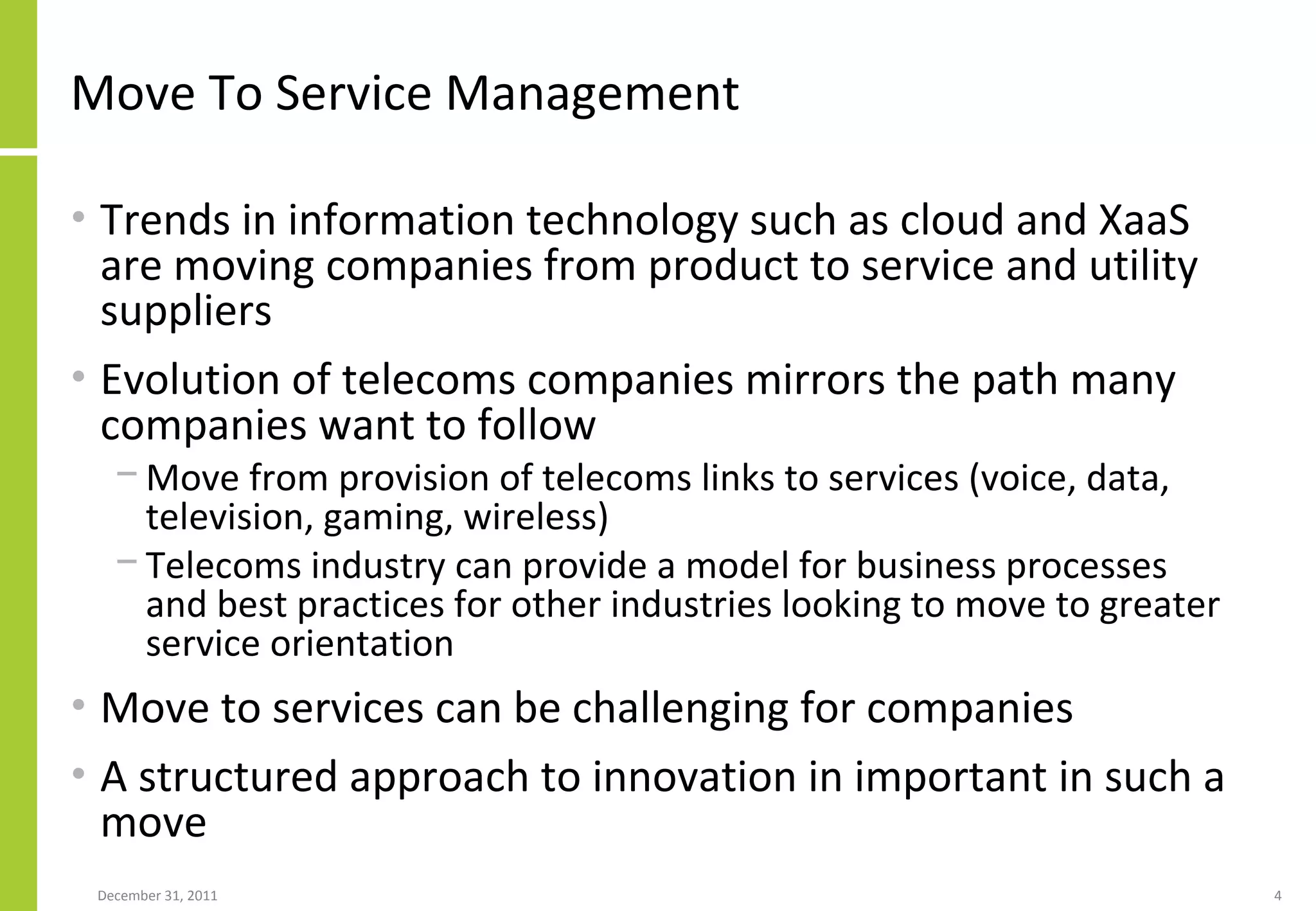 Move To Service Management Trends in information technology such as cloud and XaaS are moving companies from product to service and utility suppliers Evolution of telecoms companies mirrors the path many companies want to follow Move from provision of telecoms links to services (voice, data, television, gaming, wireless) Telecoms industry can provide a model for business processes and best practices for other industries looking to move to greater service orientation Move to services can be challenging for companies A structured approach to innovation in important in such a move 