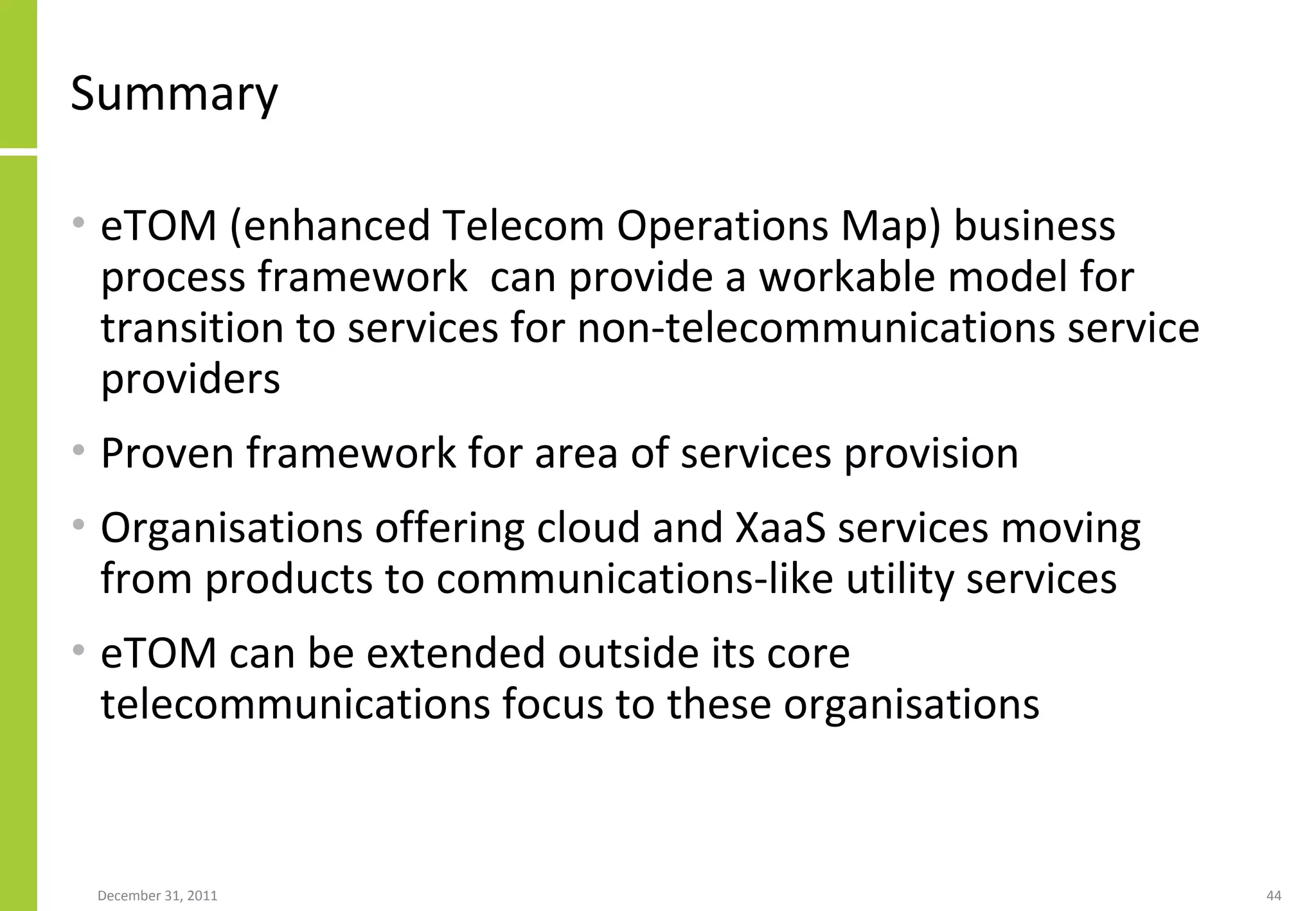Summary eTOM (enhanced Telecom Operations Map) business process framework  can provide a workable model for transition to services for non-telecommunications service providers Proven framework for area of services provision Organisations offering cloud and XaaS services moving from products to communications-like utility services eTOM can be extended outside its core telecommunications focus to these organisations 