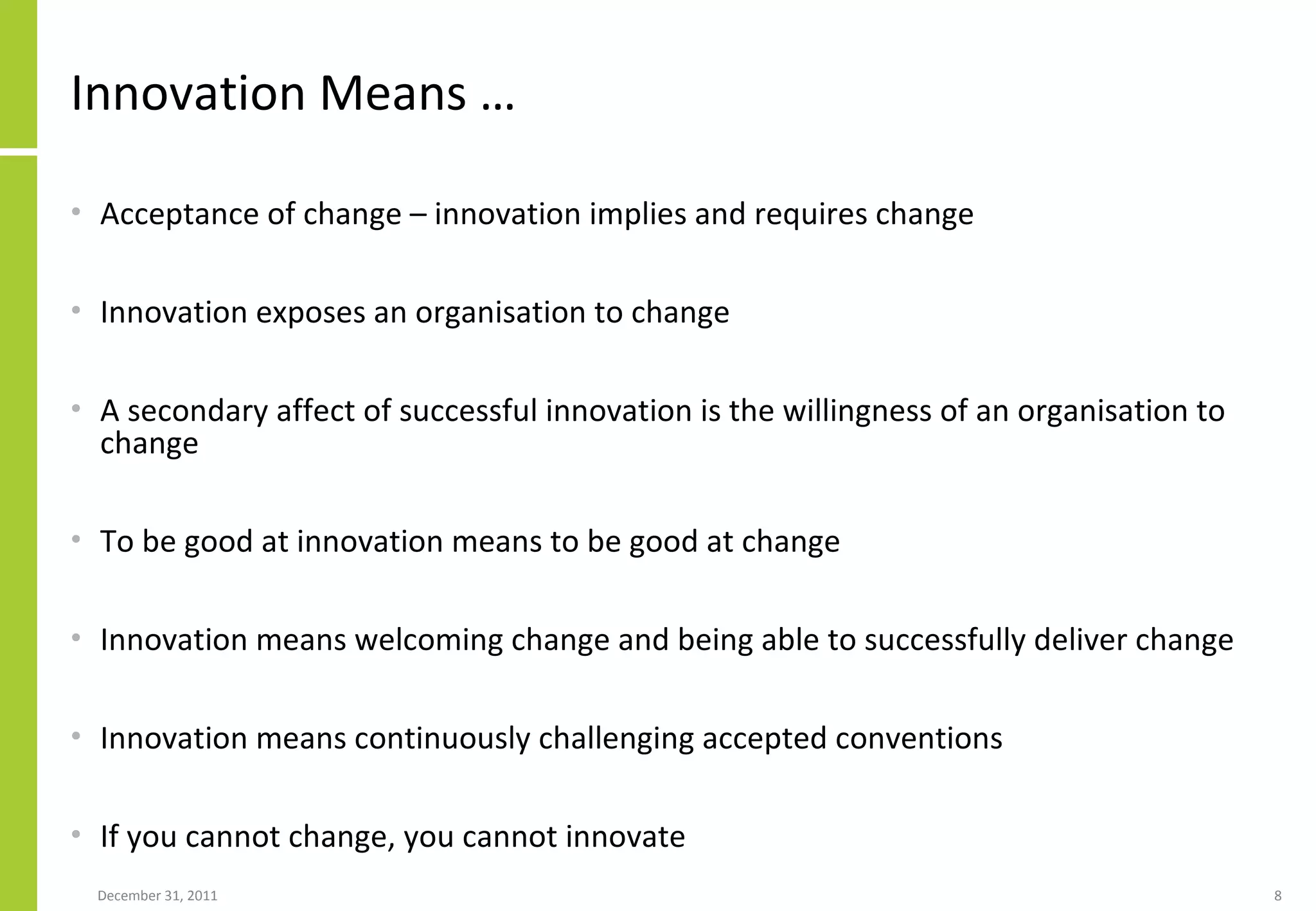 Innovation Means … Acceptance of change – innovation implies and requires change Innovation exposes an organisation to change A secondary affect of successful innovation is the willingness of an organisation to change To be good at innovation means to be good at change Innovation means welcoming change and being able to successfully deliver change Innovation means  continuously challenging accepted conventions If you cannot change, you cannot innovate 