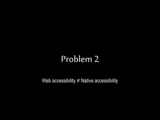 Problem 2
Web accessibility ≠ Native accessibility
 