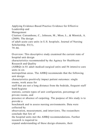Applying Evidence-Based Practice Evidence for Effective
Leadership and
Management
Citation: Catrambone, C., Johnson, M., Mion, L., & Minnick, A.
(2009). The design
of adult acute care units in U.S. hospitals. Journal of Nursing
Scholarship, 41(1),
79–86.
Overview: This descriptive study examined the current state of
hospital unit design
characteristics recommended by the Agency for Healthcare
Research and Quality
(AHRQ) in 81 adult medical-surgical units and 56 intensive care
units in six
metropolitan areas. The AHRQ recommends that the following
unit design
characteristics positively impact patient outcomes: single
rooms, work areas for
staff that are not a long distance from the bedside, frequent staff
hand hygiene
stations, certain types of unit configuration, percentage of
private rooms, and
presence or absence of carpeting. The purpose of this study is to
provide a
benchmark and to assess nursing environments. Data were
collected by
observation, measurement, and interviews. The researchers
conclude that few of
the hospital units met the AHRQ recommendations. Further
research is required to
expand understanding of these design elements, their
 
