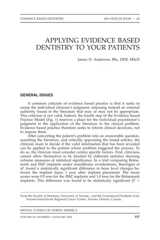 EVIDENCE BASED DENTISTRY                                        0011–8532/02 $15.00 ‫00. ם‬




              APPLYING EVIDENCE BASED
            DENTISTRY TO YOUR PATIENTS
                                            James D. Anderson, BSc, DDS, MScD




GENERAL ISSUES

     A common criticism of evidence based practice is that it seeks to
usurp the individual clinician’s judgment, imposing instead an external
authority found in the literature that may or may not be appropriate.
This criticism is not valid. Indeed, the fourth step of the Evidence based
Practice Model (Fig. 1) reserves a place for the individual practitioner’s
judgment in the application of the literature to the clinical problem.
Evidence based practice therefore seeks to inform clinical decisions, not
to impose them.
     After converting the patient’s problem into an answerable question,
searching the literature, and critically appraising the found articles, the
clinician must to decide if the valid information that has been revealed
can be applied to the patient whose problem triggered the process. To
do so, the clinician must consider certain speciﬁc factors. First, clinicians
cannot allow themselves to be dazzled by elaborate statistics showing
extreme measures of statistical signiﬁcance. In a trial comparing Brane- ˚
mark and IMZ implants under mandibular overdentures, Boerrigter et
al1 found a statistically signiﬁcant difference in bone level changes be-
tween the implant types 1 year after implant placement. The mean
scores were 0.5 mm for the IMZ implants and 1.0 mm for the Branemark˚
implants. This difference was found to be statistically signiﬁcant (P Ͻ



From the Faculty of Dentistry, University of Toronto ; and the Craniofacial Prosthetic Unit,
    Toronto-Sunnybrook Regional Cancer Centre, Toronto, Ontario, Canada


DENTAL CLINICS OF NORTH AMERICA

VOLUME 46 • NUMBER 1 • JANUARY 2002                                                     157
 
