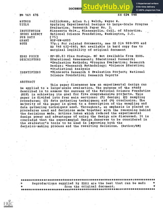 DOCUMENT RESUME
.130 161 676 SE 024 990
AUTHOR
TITLE
INSTITUTION
SPONS AGENCY
PUB DATE
GRANT
NOTE
Gullickson, Arlen R.; Welch, Wayne W.
Applying Experimental Designs to Large-Scale-Program
Evaluation. Research Paper No. 2.
Minnesota Univ., Minneapolis. Coll. of Education.
National Science Foundation, Washington, D.C.
[75]
NSF-GW-6800
17p.; For related documents, see SE 024 989-999 and
ED 148 632-640; Not available in hard copy due to
marginal legibility of original document
EDRS PRICE ,MF-$0.83 Plus Postage. HC Not Available from EDRS.
DESCRIPTORS Educational Assessment; Educational Research;
*Evaluation Methods; *Program Evaluation; Research
Design; *Research Methodology; *Science Education;
*Statistical Analysis
IDENTIFIERS *Minnesota Research & Evaluation. Project; National
Science Foundation; Research Reports
ABSTRACT
This paper discusses how an experimental design can
be applied to a large-scale evaluation. The purpose of the study
described is to assess the success of the National Science Foundation
(NSF) in achieving its goal for five comprehensive projects. This
paper is divided into four main sections: (1) design; (2) sampling
procedures; (3) data gathering techniques; and (4) conclusion. The
majority of the paper is given to a description of the sampling and
data gathering techniques used. Throughout, an emphasis is placed on
procedures used and decisions made together with the reasoning behind
the decisions made. Actions,taken which reduced the experimental
design power and advantages of using the design are discussed. It is
concluded that the experimental design_deserves to be considered in
the evaluator'S tools to be used in improving both the
decision-making process and the resulting decisions. (Author/HM)
**********************************************************************
* Reproductions supplied by EDRS are the best that can be made *
* from the original document. *
***********************************************************************
 