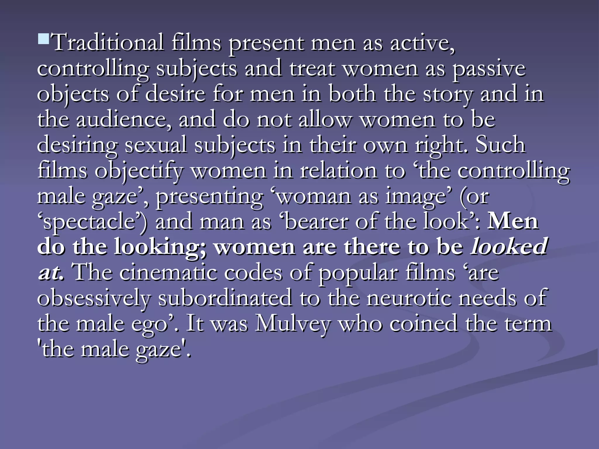 Traditional films present men as active, controlling subjects and treat women as passive objects of desire for men in both the story and in the audience, and do not allow women to be desiring sexual subjects in their own right. Such films objectify women in relation to ‘the controlling male gaze’, presenting ‘woman as image’ (or ‘spectacle’) and man as ‘bearer of the look’:  Men do the looking; women are there to be  looked at .  The cinematic codes of popular films ‘are obsessively subordinated to the neurotic needs of the male ego’. It was Mulvey who coined the term 'the male gaze'.   