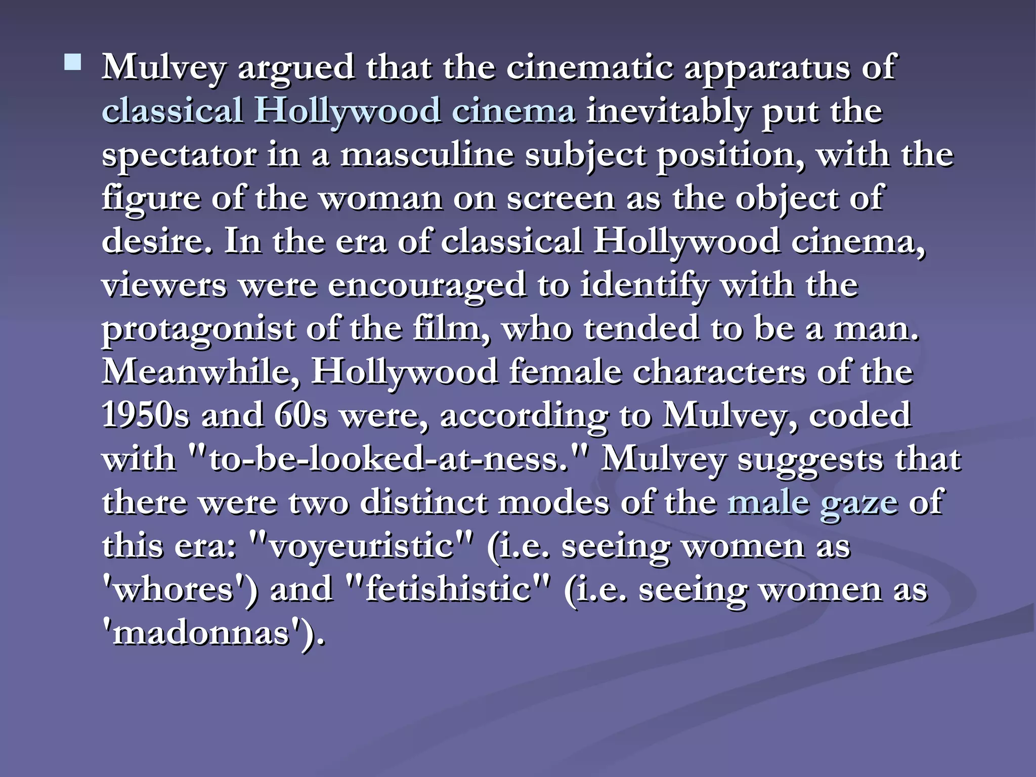Mulvey argued that the cinematic apparatus of  classical Hollywood cinema  inevitably put the spectator in a masculine subject position, with the figure of the woman on screen as the object of desire. In the era of classical Hollywood cinema, viewers were encouraged to identify with the protagonist of the film, who tended to be a man. Meanwhile, Hollywood female characters of the 1950s and 60s were, according to Mulvey, coded with "to-be-looked-at-ness." Mulvey suggests that there were two distinct modes of the  male gaze  of this era: "voyeuristic" (i.e. seeing women as 'whores') and "fetishistic" (i.e. seeing women as 'madonnas').   