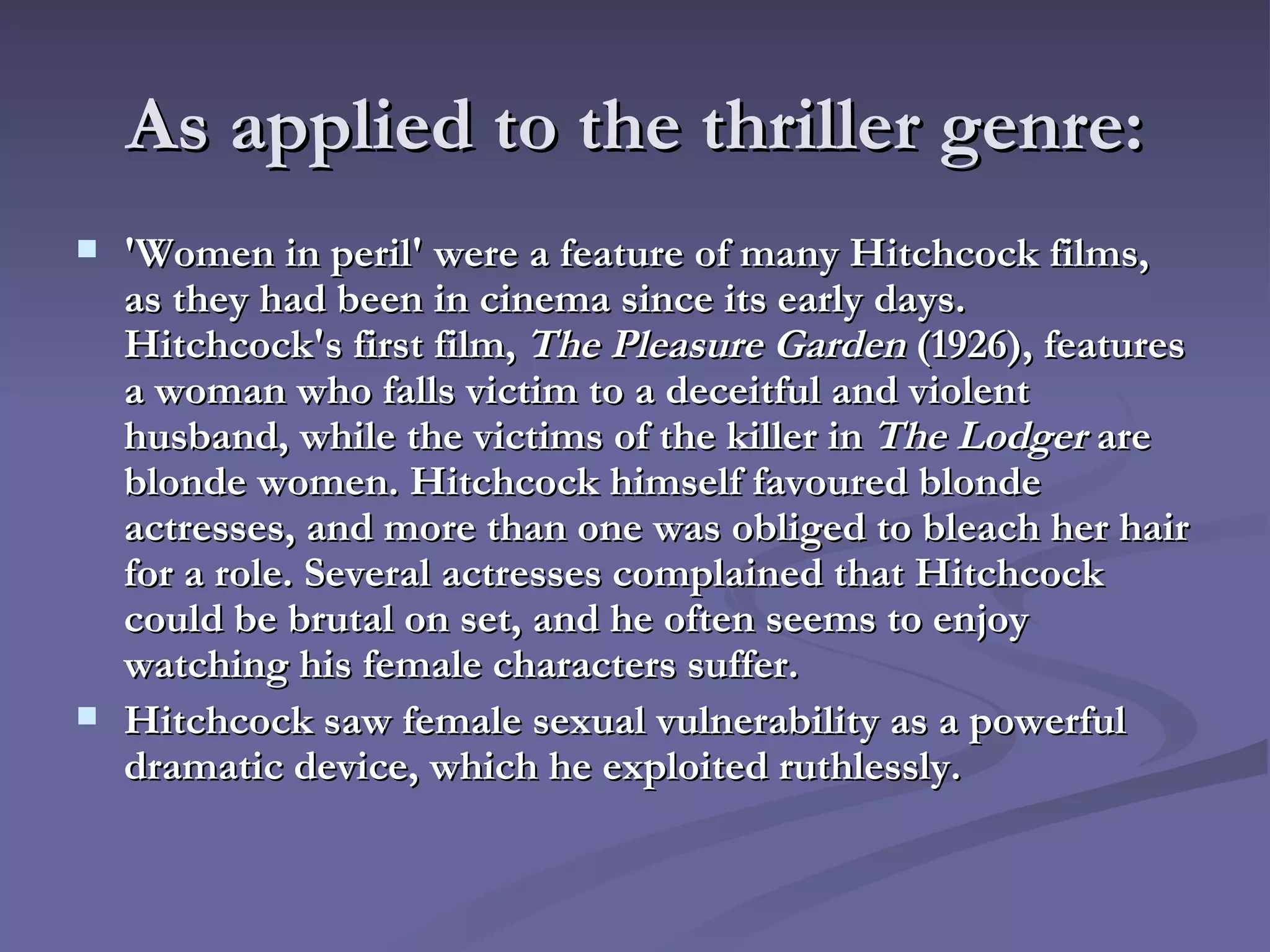 As applied to the thriller genre: 'Women in peril' were a feature of many Hitchcock films, as they had been in cinema since its early days. Hitchcock's first film,  The Pleasure Garden  (1926), features a woman who falls victim to a deceitful and violent husband, while the victims of the killer in  The Lodger  are blonde women. Hitchcock himself favoured blonde actresses, and more than one was obliged to bleach her hair for a role. Several actresses complained that Hitchcock could be brutal on set, and he often seems to enjoy watching his female characters suffer. Hitchcock saw female sexual vulnerability as a powerful dramatic device, which he exploited ruthlessly. 