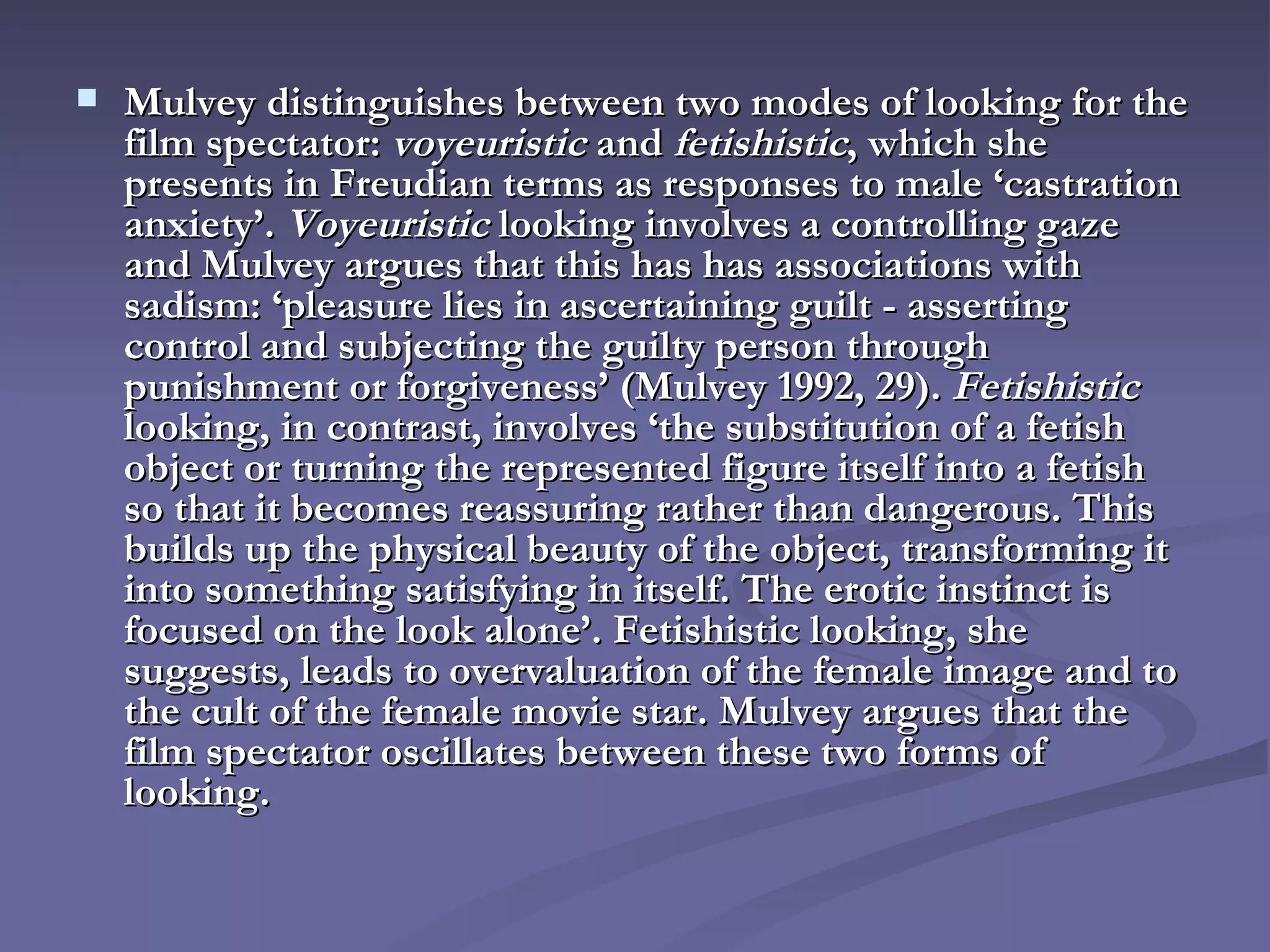 Mulvey distinguishes between two modes of looking for the film spectator:  voyeuristic  and  fetishistic , which she presents in Freudian terms as responses to male ‘castration anxiety’.  Voyeuristic  looking involves a controlling gaze and Mulvey argues that this has has associations with sadism: ‘pleasure lies in ascertaining guilt - asserting control and subjecting the guilty person through punishment or forgiveness’ (Mulvey 1992, 29).  Fetishistic  looking, in contrast, involves ‘the substitution of a fetish object or turning the represented figure itself into a fetish so that it becomes reassuring rather than dangerous. This builds up the physical beauty of the object, transforming it into something satisfying in itself. The erotic instinct is focused on the look alone’. Fetishistic looking, she suggests, leads to overvaluation of the female image and to the cult of the female movie star. Mulvey argues that the film spectator oscillates between these two forms of looking. 