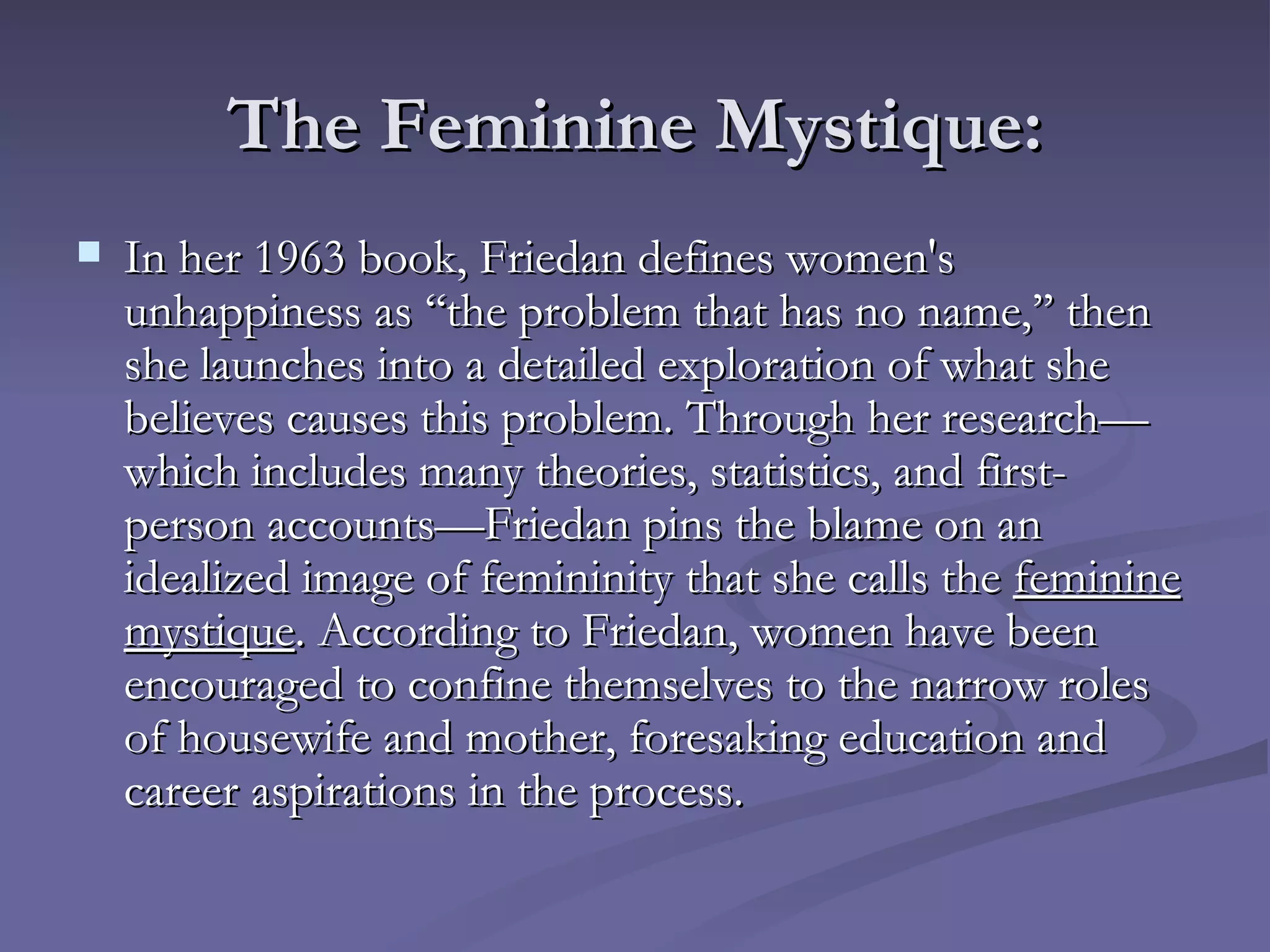The Feminine Mystique: In her 1963 book, Friedan defines women's unhappiness as ‘‘the problem that has no name,’’ then she launches into a detailed exploration of what she believes causes this problem. Through her research—which includes many theories, statistics, and first-person accounts—Friedan pins the blame on an idealized image of femininity that she calls the  feminine mystique . According to Friedan, women have been encouraged to confine themselves to the narrow roles of housewife and mother, foresaking education and career aspirations in the process.  