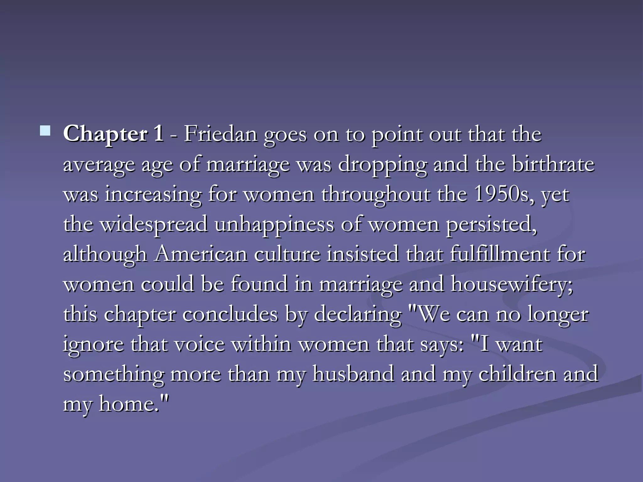 Chapter 1  - Friedan goes on to point out that the average age of marriage was dropping and the birthrate was increasing for women throughout the 1950s, yet the widespread unhappiness of women persisted, although American culture insisted that fulfillment for women could be found in marriage and housewifery; this chapter concludes by declaring "We can no longer ignore that voice within women that says: "I want something more than my husband and my children and my home."  