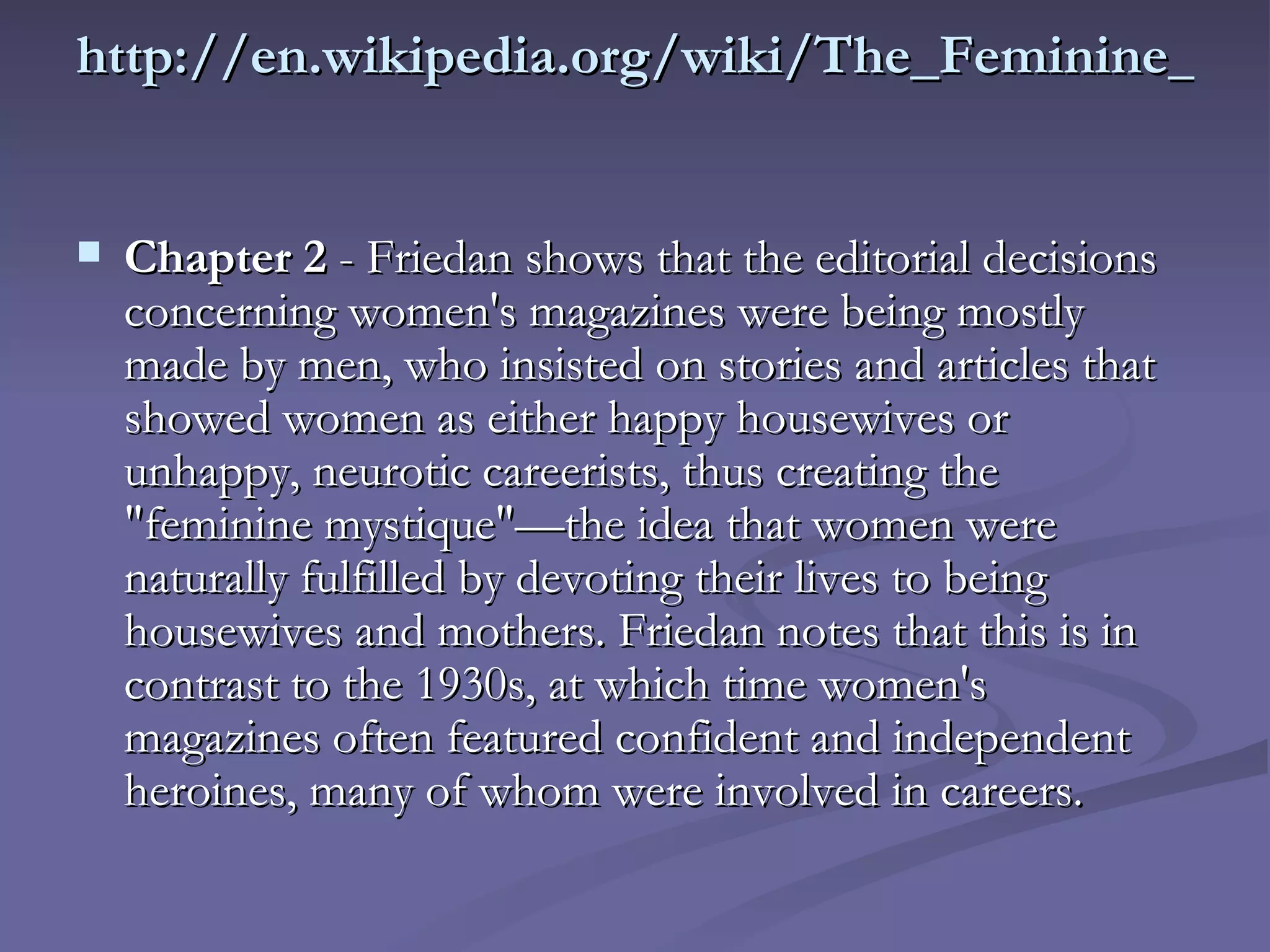 http://en.wikipedia.org/wiki/The_Feminine_Mystique Chapter 2  - Friedan shows that the editorial decisions concerning women's magazines were being mostly made by men, who insisted on stories and articles that showed women as either happy housewives or unhappy, neurotic careerists, thus creating the "feminine mystique"—the idea that women were naturally fulfilled by devoting their lives to being housewives and mothers. Friedan notes that this is in contrast to the 1930s, at which time women's magazines often featured confident and independent heroines, many of whom were involved in careers.  