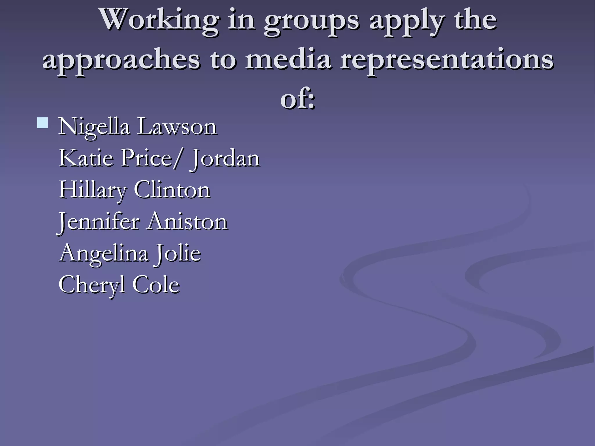 Working in groups apply the approaches to media representations of: Nigella Lawson Katie Price/ Jordan Hillary Clinton Jennifer Aniston  Angelina Jolie Cheryl Cole 