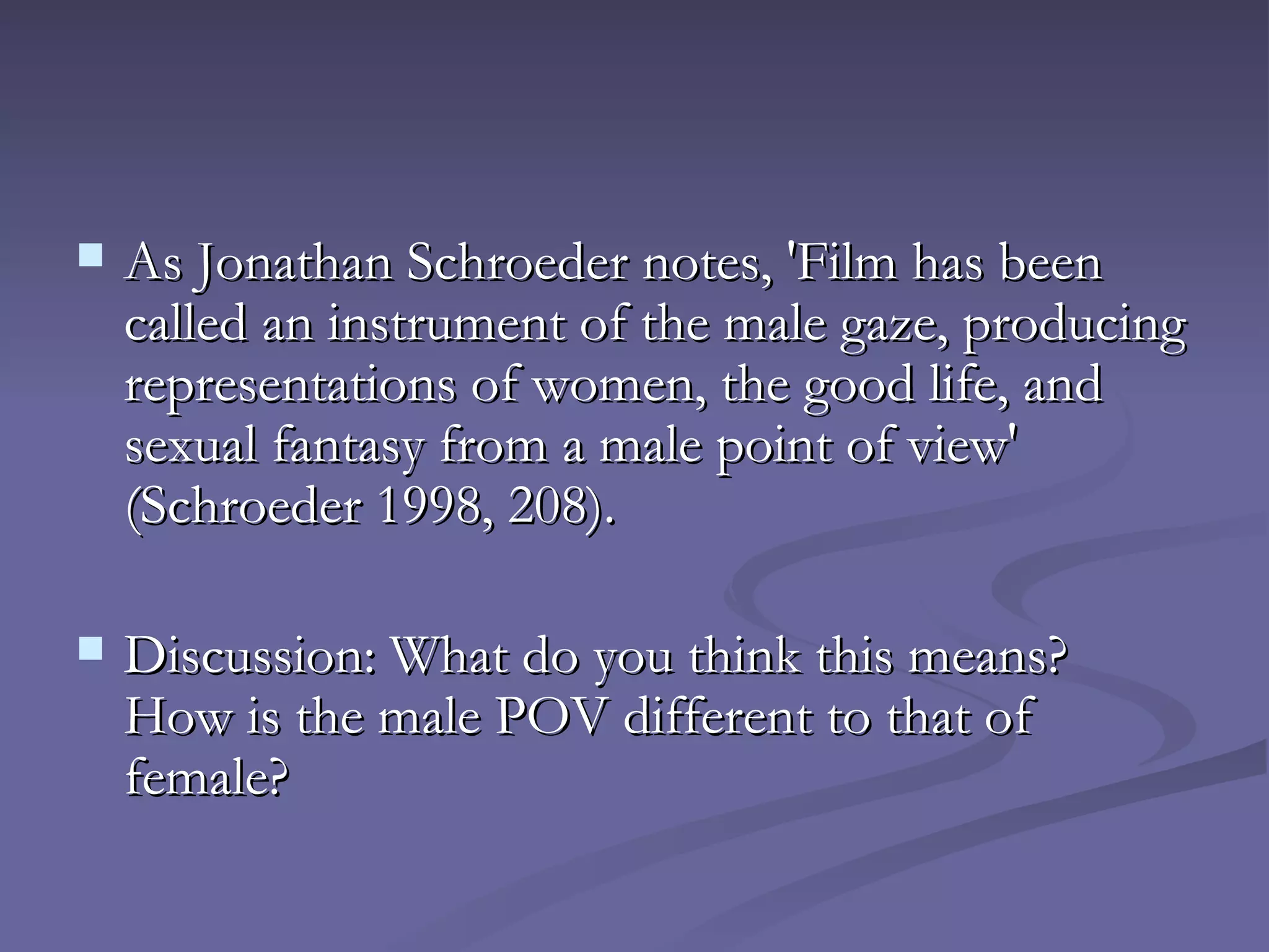 As Jonathan Schroeder notes, 'Film has been called an instrument of the male gaze, producing representations of women, the good life, and sexual fantasy from a male point of view' (Schroeder 1998, 208).  Discussion: What do you think this means?  How is the male POV different to that of female? 