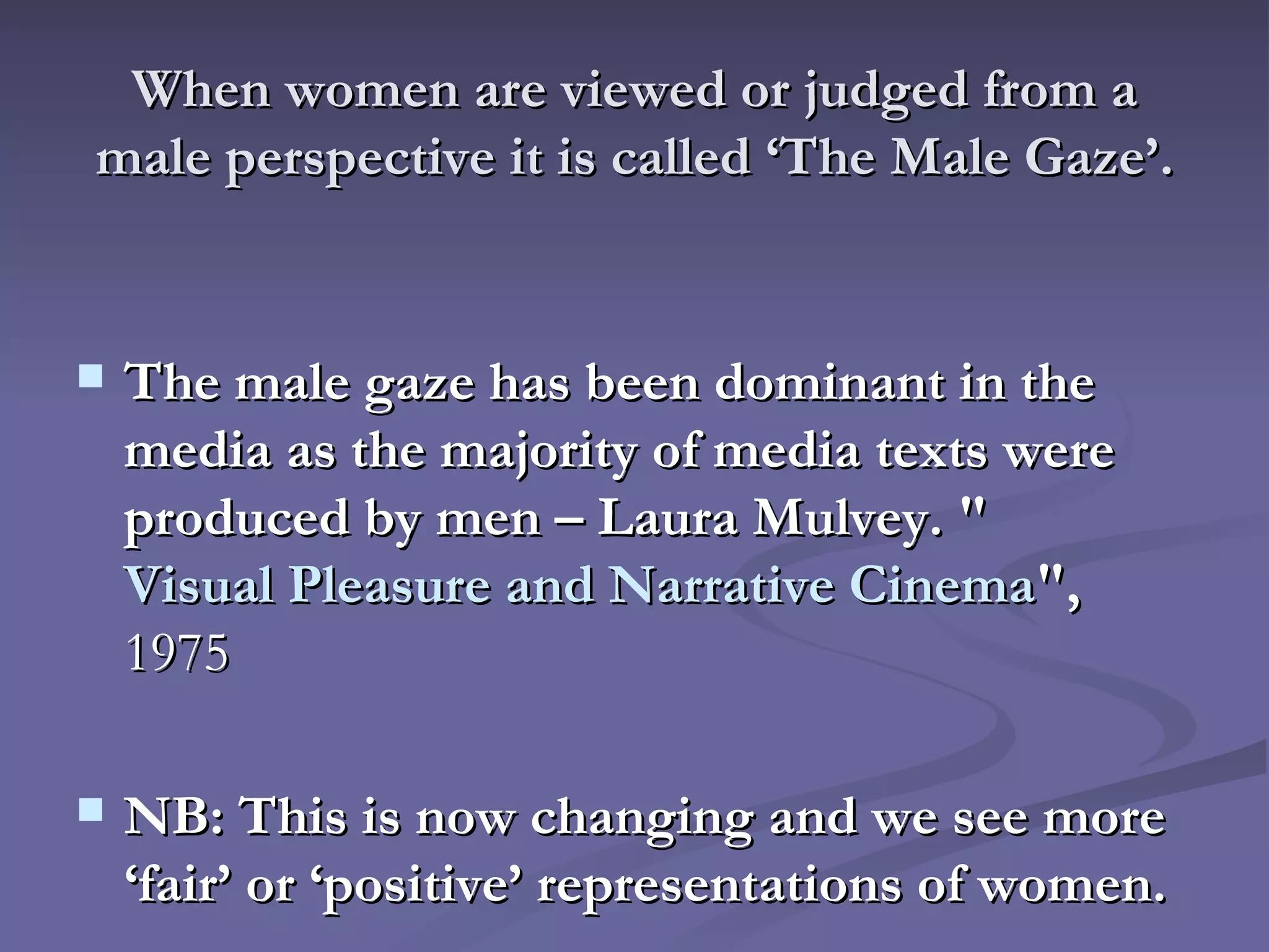 When women are viewed or judged from a male perspective it is called ‘The Male Gaze’. The male gaze has been dominant in the media as the majority of media texts were produced by men – Laura Mulvey.  " Visual Pleasure and Narrative Cinema ",  1975 NB: This is now changing and we see more ‘fair’ or ‘positive’   representations of women.   