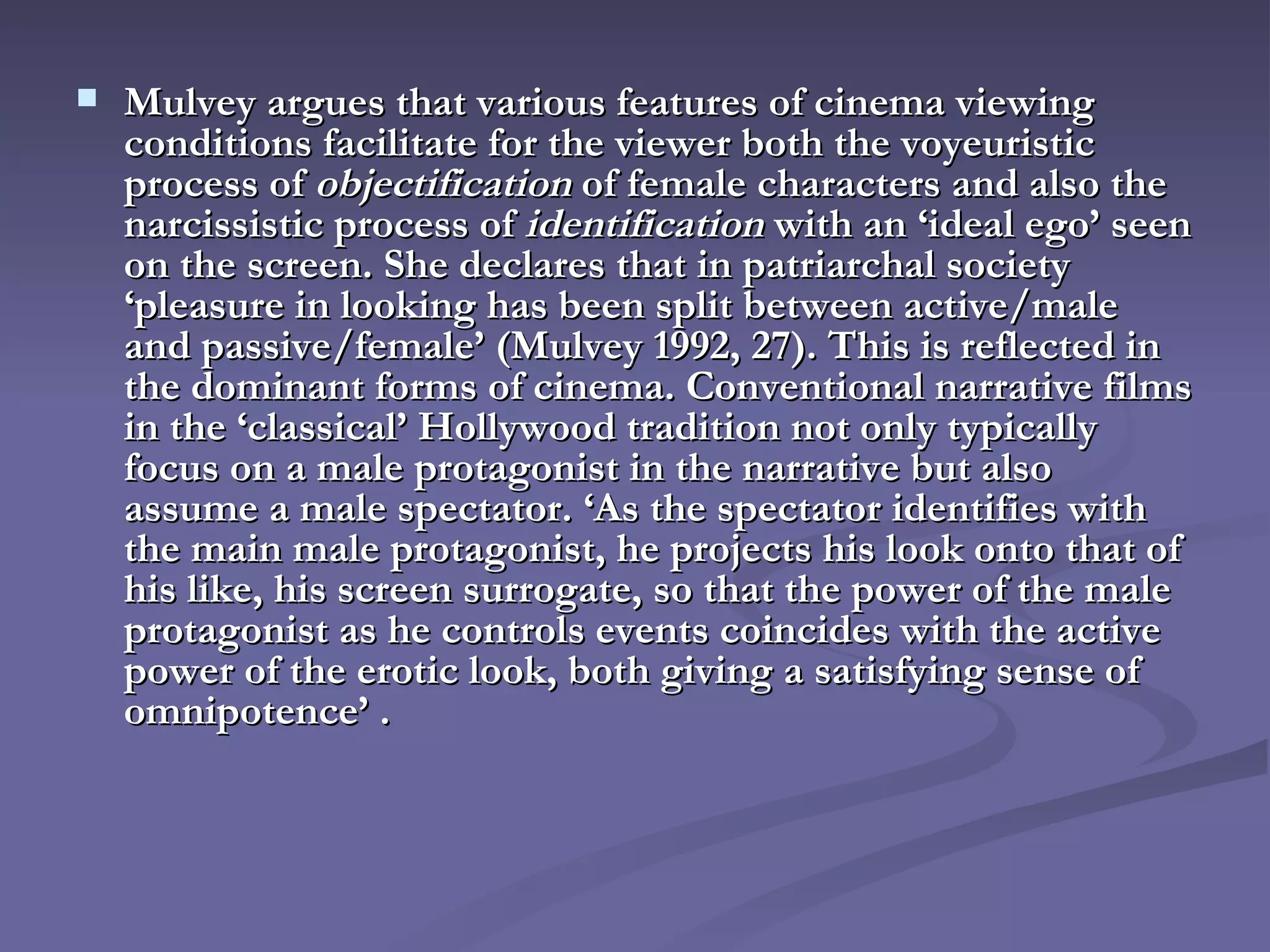 Mulvey argues that various features of cinema viewing conditions facilitate for the viewer both the voyeuristic process of  objectification  of female characters and also the narcissistic process of  identification  with an ‘ideal ego’ seen on the screen. She declares that in patriarchal society ‘pleasure in looking has been split between active/male and passive/female’ (Mulvey 1992, 27). This is reflected in the dominant forms of cinema. Conventional narrative films in the ‘classical’ Hollywood tradition not only typically focus on a male protagonist in the narrative but also assume a male spectator. ‘As the spectator identifies with the main male protagonist, he projects his look onto that of his like, his screen surrogate, so that the power of the male protagonist as he controls events coincides with the active power of the erotic look, both giving a satisfying sense of omnipotence’ .   