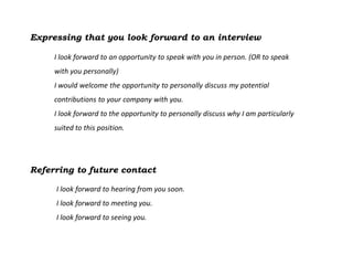 Expressing that you look forward to an interview

     I look forward to an opportunity to speak with you in person. (OR to speak
     with you personally)
     I would welcome the opportunity to personally discuss my potential
     contributions to your company with you.
     I look forward to the opportunity to personally discuss why I am particularly
     suited to this position.




Referring to future contact

     I look forward to hearing from you soon.
     I look forward to meeting you.
     I look forward to seeing you.
 