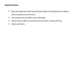 Important Notes:


       Begin your application letter by placing your address first, followed by the address
       of the company you are writing to.
       Use complete title and address; don't abbreviate.
       Always make an effort to write directly to the person in charge of hiring.
       Always sign letters.
 