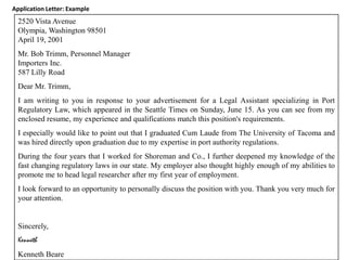 Application Letter: Example
  2520 Vista Avenue
  Olympia, Washington 98501
  April 19, 2001
  Mr. Bob Trimm, Personnel Manager
  Importers Inc.
  587 Lilly Road
  Dear Mr. Trimm,
  I am writing to you in response to your advertisement for a Legal Assistant specializing in Port
  Regulatory Law, which appeared in the Seattle Times on Sunday, June 15. As you can see from my
  enclosed resume, my experience and qualifications match this position's requirements.
  I especially would like to point out that I graduated Cum Laude from The University of Tacoma and
  was hired directly upon graduation due to my expertise in port authority regulations.
  During the four years that I worked for Shoreman and Co., I further deepened my knowledge of the
  fast changing regulatory laws in our state. My employer also thought highly enough of my abilities to
  promote me to head legal researcher after my first year of employment.
  I look forward to an opportunity to personally discuss the position with you. Thank you very much for
  your attention.


  Sincerely,
  Kenneth
  Kenneth Beare
 