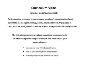 Curriculum Vitae
                          (resume, bio data, datasheet)

Curriculum vitae or resume is a summary of somebody’s educational and work
experience, for the information of possible future employers. It provides a
clear, concise, and factual summary of your background and qualifications



     The following statements are about preparing a resume and write
      whether you agree or disagree with each one. Then discuss your
                             opinions in pairs.

                     Always use your friends as reference
                     List all your employment experiences
                     Always give your age and marital status
 