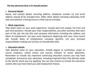The key elements that a CV should contain

• Personal details
Name, and contact details including address, telephone number (s) and email
address should all be included here. Often other details including nationality, birth
date and whether a driving license is held may be included.

• Work experience
Take detail notes on your work experience. Include paid and unpaid, full time and
part time positions. Include your main responsibilities, any other activities that were
part of the job, the job title and company information including the address and
dates of employment. List your work experience beginning with your most recent
job. Include dates of employment, company specifics. List your principal
responsibilities making sure to focus on transferable skills.

• Education details
Take detailed notes on your education. Include degree or certificates, major or
course emphasis, school names and courses relevant to career objectives.
Remember to include any important continuing education courses you may have
completed. Summarize your education, including important facts that directly relate
to the job for which you are applying. You can also choose to include the education
section after you have listed your job employment history.
 