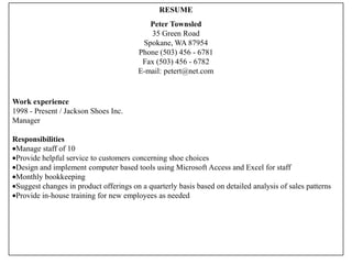 RESUME
                                           Peter Townsled
                                           35 Green Road
                                         Spokane, WA 87954
                                        Phone (503) 456 - 6781
                                         Fax (503) 456 - 6782
                                        E-mail: petert@net.com


Work experience
1998 - Present / Jackson Shoes Inc.
Manager

Responsibilities
 Manage staff of 10
 Provide helpful service to customers concerning shoe choices
 Design and implement computer based tools using Microsoft Access and Excel for staff
 Monthly bookkeeping
 Suggest changes in product offerings on a quarterly basis based on detailed analysis of sales patterns
 Provide in-house training for new employees as needed
 