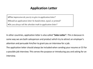 Application Letter

  What impression do you try to give in application letter?
  Should an application letter be handwritten, typed, or printed?
  Do you always tell the absolute truth in application letter?




In other countries, application letter is also called "Sales Letter". This is because in
some way we are both salesperson and product which try to attract an employer's
attention and persuade him/her to grant you an interview for a job.
The application letter should always be included when sending your resume or CV for
a possible job interview. This serves the purpose or introducing you and asking for an
interview.
 